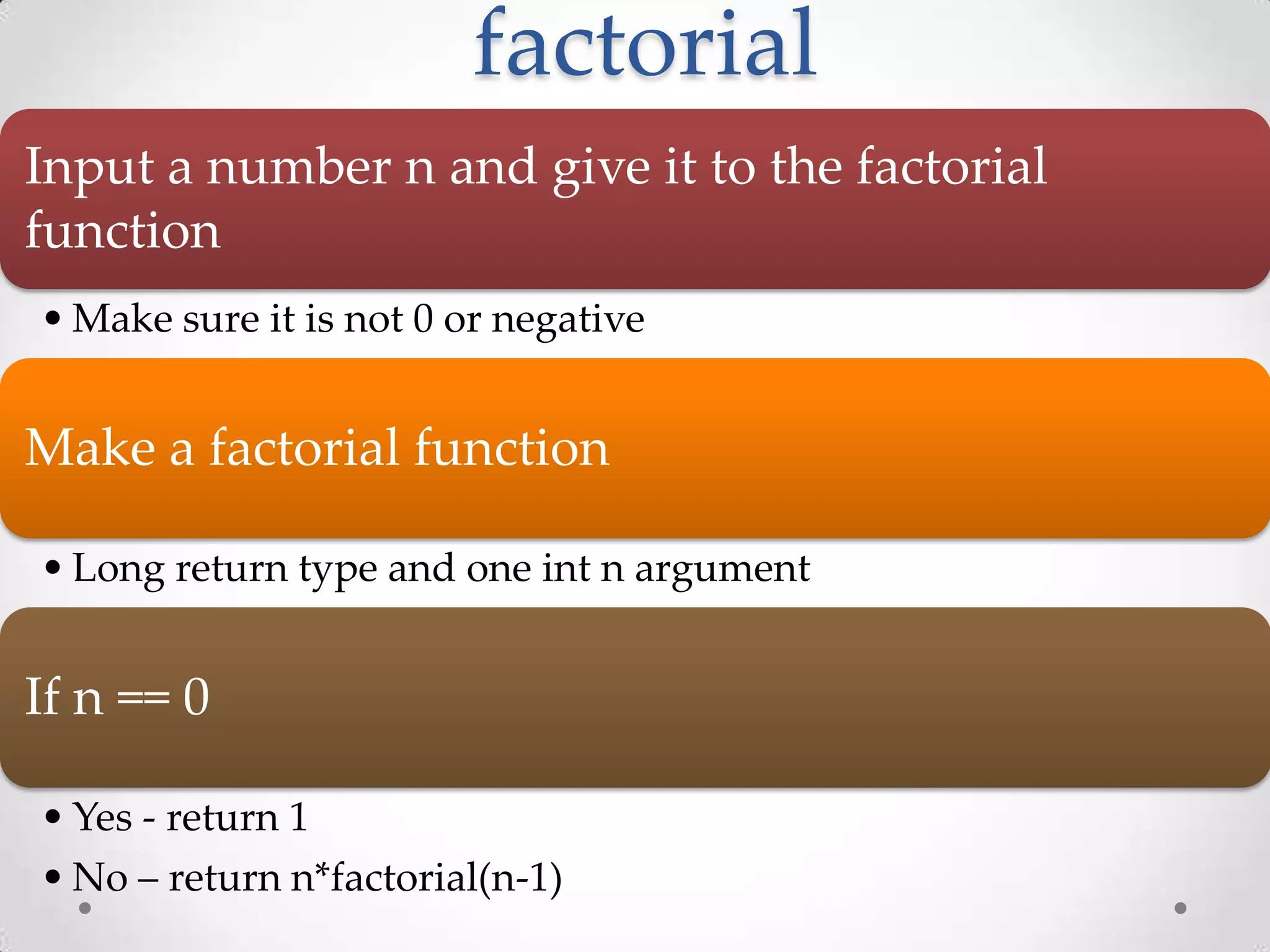 factorial Input a number n and give it to the factorial function • Make sure it is not 0 or negative Make a factorial function • Long return type and one int n argument If n == 0 • Yes - return 1 • No – return n*factorial(n-1) 