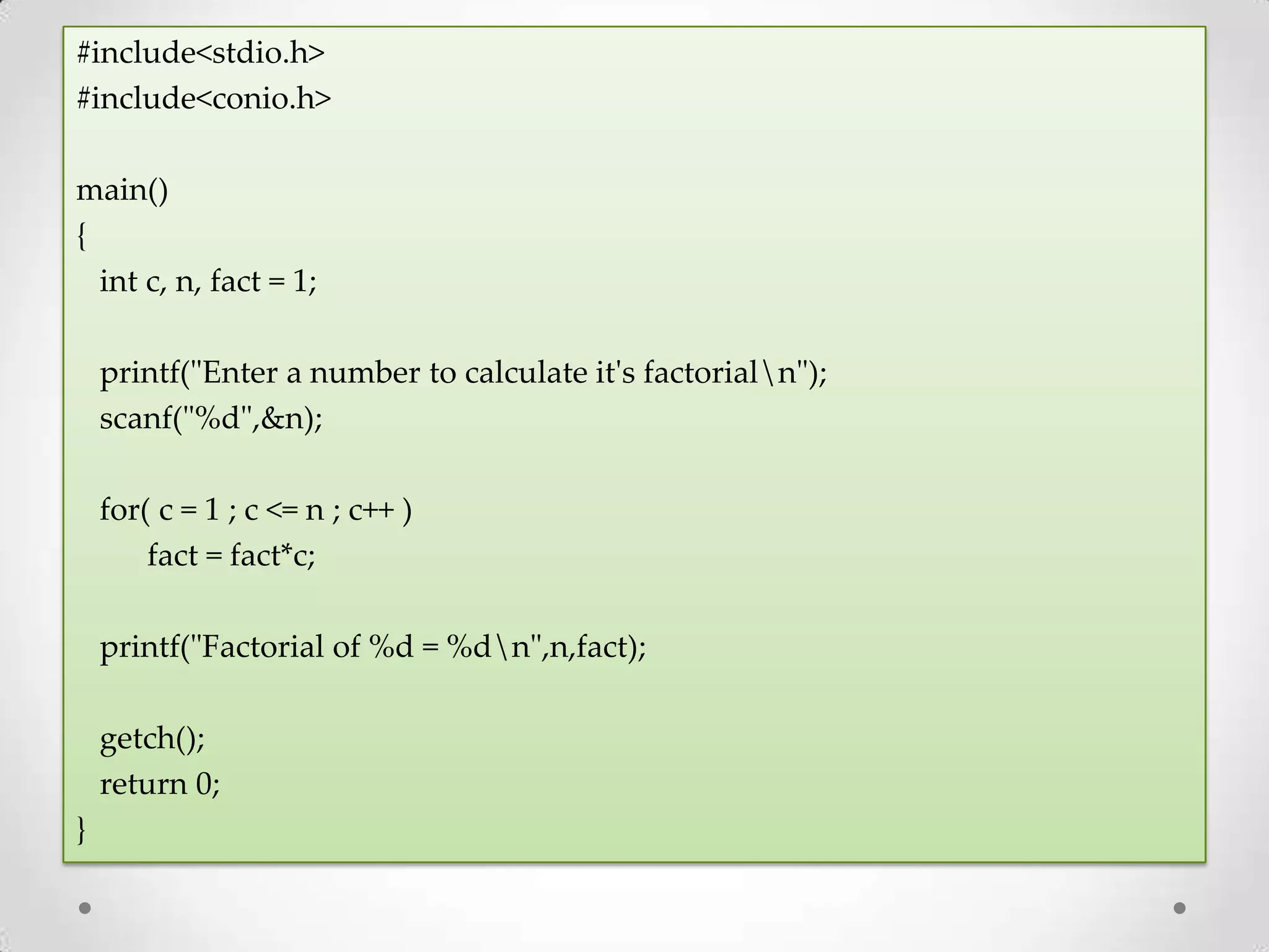 #include<stdio.h> #include<conio.h> main() { int c, n, fact = 1; printf("Enter a number to calculate it's factorialn"); scanf("%d",&n); for( c = 1 ; c <= n ; c++ ) fact = fact*c; printf("Factorial of %d = %dn",n,fact); getch(); return 0; } 