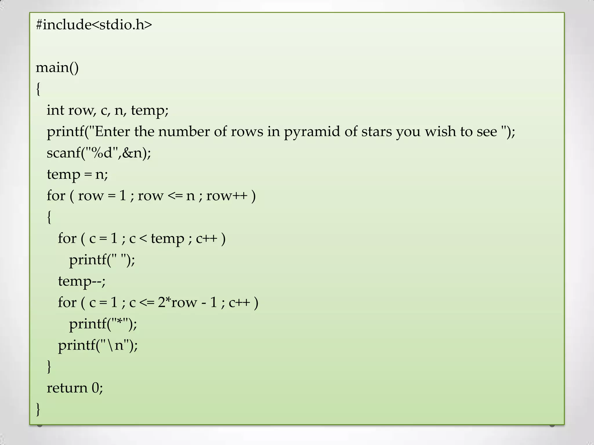 #include<stdio.h> main() { int row, c, n, temp; printf("Enter the number of rows in pyramid of stars you wish to see "); scanf("%d",&n); temp = n; for ( row = 1 ; row <= n ; row++ ) { for ( c = 1 ; c < temp ; c++ ) printf(" "); temp--; for ( c = 1 ; c <= 2*row - 1 ; c++ ) printf("*"); printf("n"); } return 0; } 