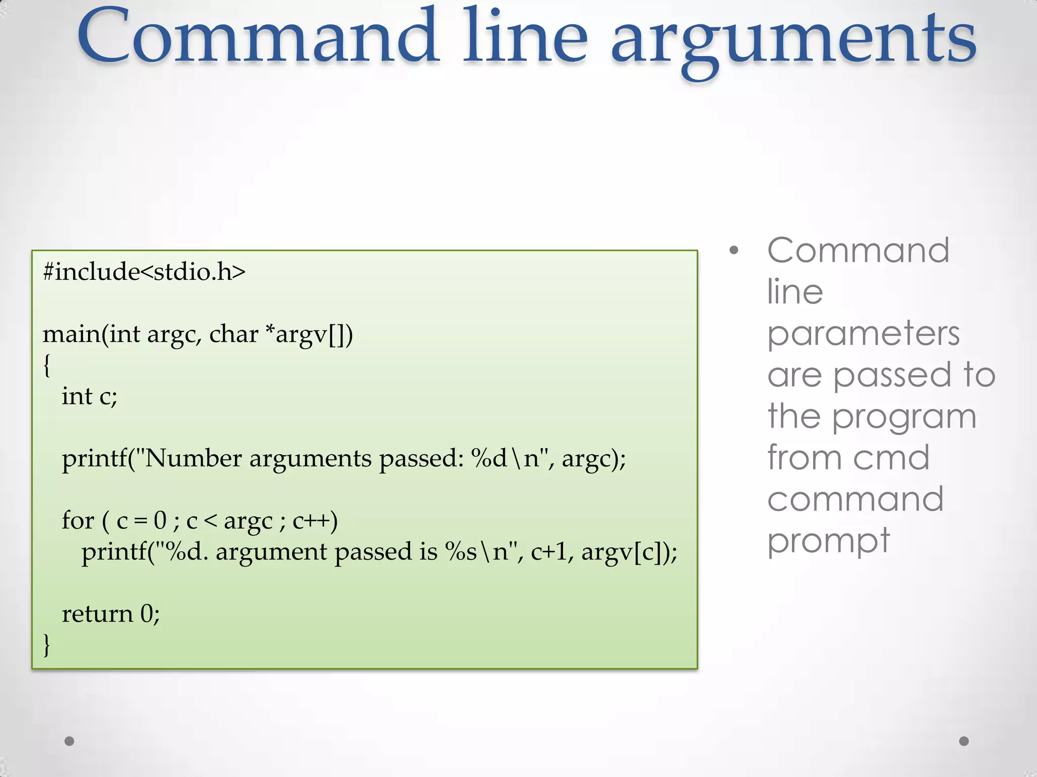 Command line arguments • Command #include<stdio.h> line main(int argc, char *argv[]) parameters { are passed to int c; the program printf("Number arguments passed: %dn", argc); from cmd command for ( c = 0 ; c < argc ; c++) printf("%d. argument passed is %sn", c+1, argv[c]); prompt return 0; } 