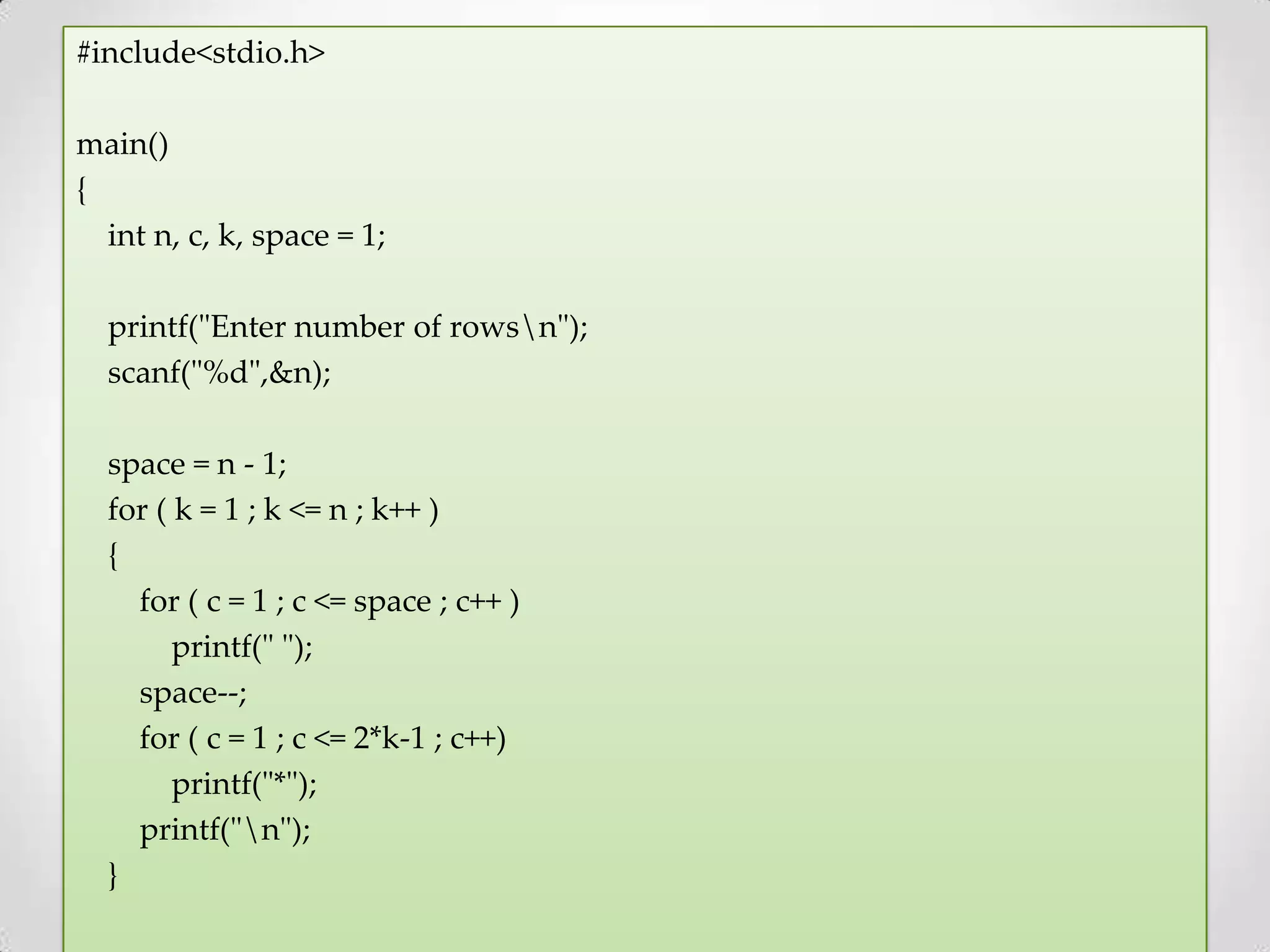 #include<stdio.h> main() { int n, c, k, space = 1; printf("Enter number of rowsn"); scanf("%d",&n); space = n - 1; for ( k = 1 ; k <= n ; k++ ) { for ( c = 1 ; c <= space ; c++ ) printf(" "); space--; for ( c = 1 ; c <= 2*k-1 ; c++) printf("*"); printf("n"); } 