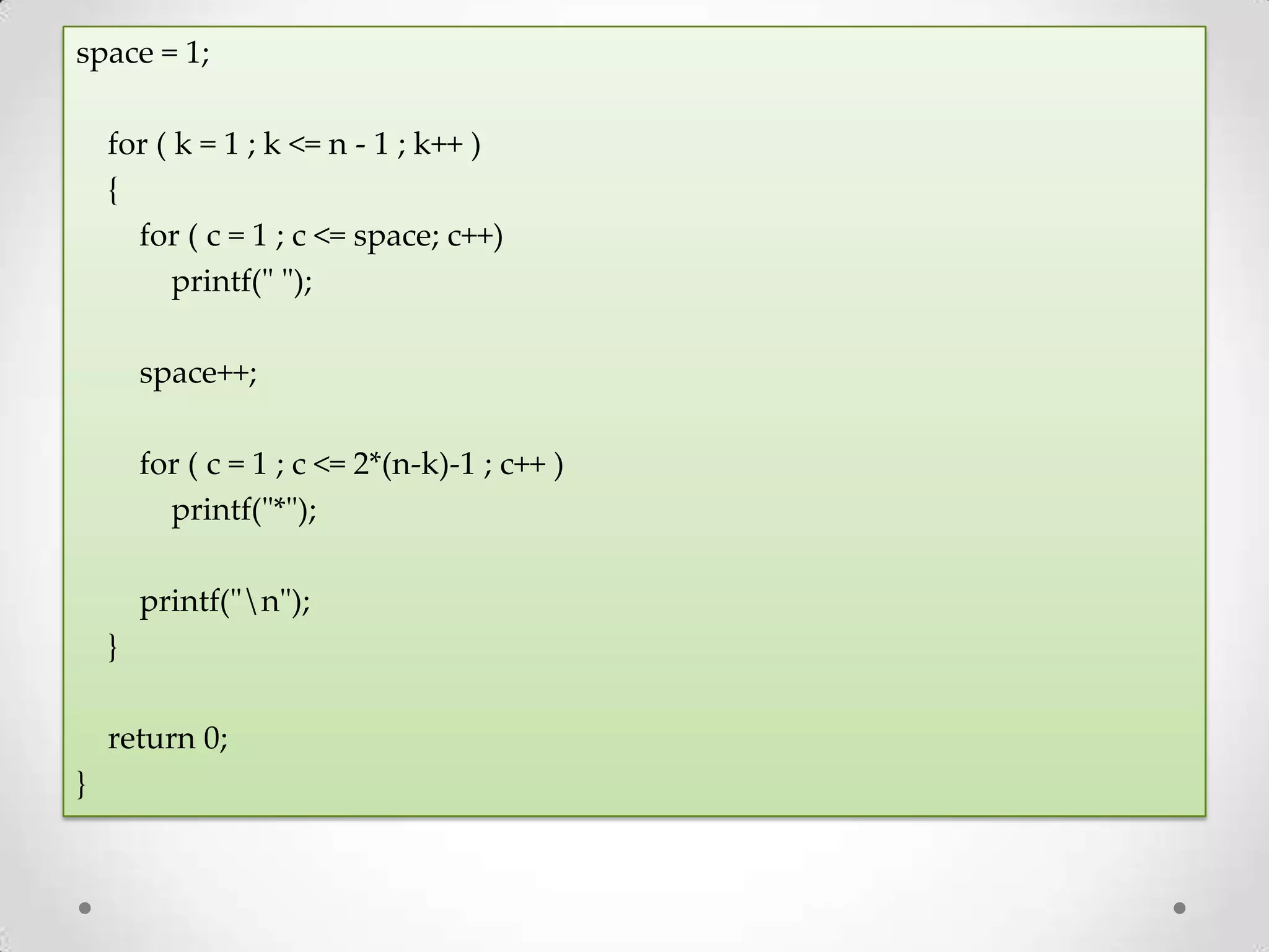 space = 1; for ( k = 1 ; k <= n - 1 ; k++ ) { for ( c = 1 ; c <= space; c++) printf(" "); space++; for ( c = 1 ; c <= 2*(n-k)-1 ; c++ ) printf("*"); printf("n"); } return 0; } 