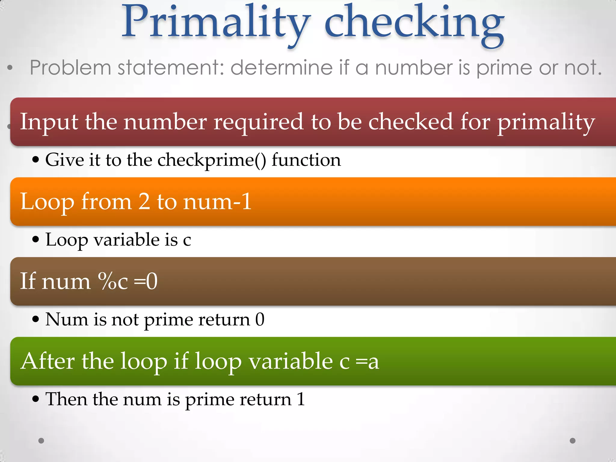 Primality checking • Problem statement: determine if a number is prime or not. • Input the number required to be checked for primality What is a prime number? • Give it to the checkprime() function Loop from 2 to num-1 • Loop variable is c If num %c =0 • Num is not prime return 0 After the loop if loop variable c =a • Then the num is prime return 1 
