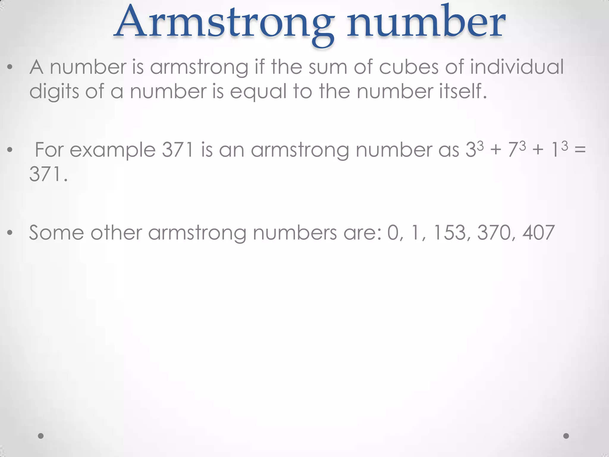 Armstrong number • A number is armstrong if the sum of cubes of individual digits of a number is equal to the number itself. • For example 371 is an armstrong number as 33 + 73 + 13 = 371. • Some other armstrong numbers are: 0, 1, 153, 370, 407 