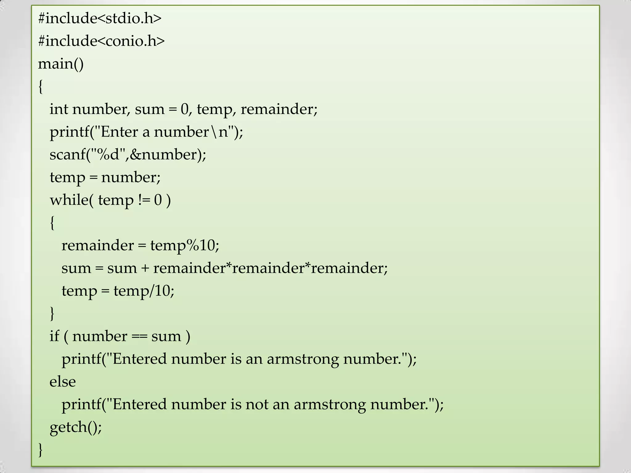 #include<stdio.h> #include<conio.h> main() { int number, sum = 0, temp, remainder; printf("Enter a numbern"); scanf("%d",&number); temp = number; while( temp != 0 ) { remainder = temp%10; sum = sum + remainder*remainder*remainder; temp = temp/10; } if ( number == sum ) printf("Entered number is an armstrong number."); else printf("Entered number is not an armstrong number."); getch(); } 