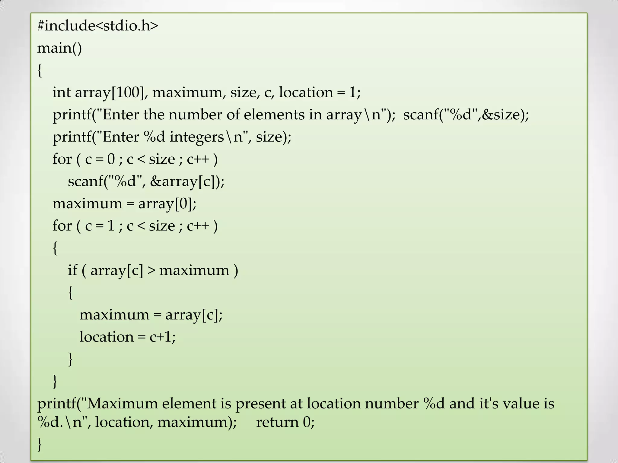 #include<stdio.h> main() { int array[100], maximum, size, c, location = 1; printf("Enter the number of elements in arrayn"); scanf("%d",&size); printf("Enter %d integersn", size); for ( c = 0 ; c < size ; c++ ) scanf("%d", &array[c]); maximum = array[0]; for ( c = 1 ; c < size ; c++ ) { if ( array[c] > maximum ) { maximum = array[c]; location = c+1; } } printf("Maximum element is present at location number %d and it's value is %d.n", location, maximum); return 0; } 