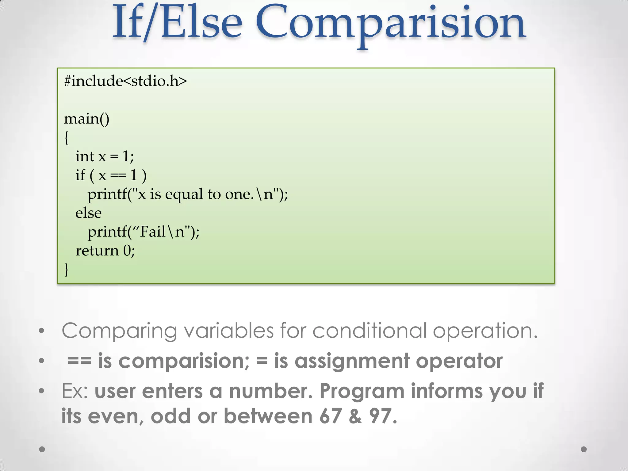 If/Else Comparision #include<stdio.h> main() { int x = 1; if ( x == 1 ) printf("x is equal to one.n"); else printf(“Failn"); return 0; } • Comparing variables for conditional operation. • == is comparision; = is assignment operator • Ex: user enters a number. Program informs you if its even, odd or between 67 & 97. 