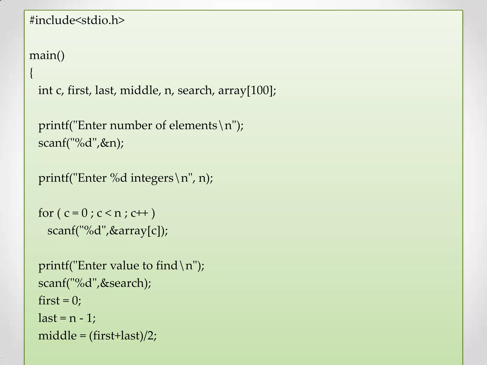 #include<stdio.h> main() { int c, first, last, middle, n, search, array[100]; printf("Enter number of elementsn"); scanf("%d",&n); printf("Enter %d integersn", n); for ( c = 0 ; c < n ; c++ ) scanf("%d",&array[c]); printf("Enter value to findn"); scanf("%d",&search); first = 0; last = n - 1; middle = (first+last)/2; 