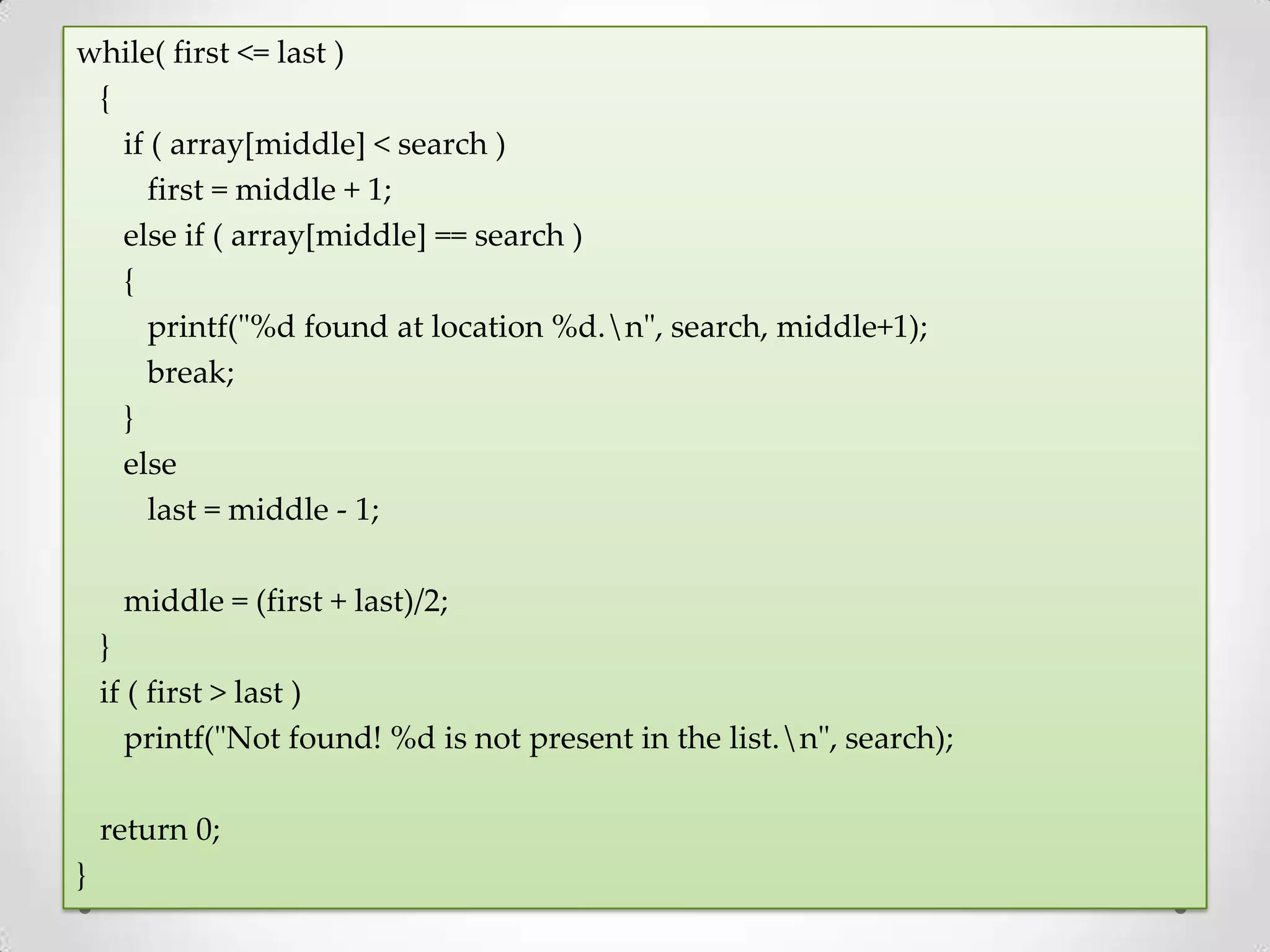while( first <= last ) { if ( array[middle] < search ) first = middle + 1; else if ( array[middle] == search ) { printf("%d found at location %d.n", search, middle+1); break; } else last = middle - 1; middle = (first + last)/2; } if ( first > last ) printf("Not found! %d is not present in the list.n", search); return 0; } 