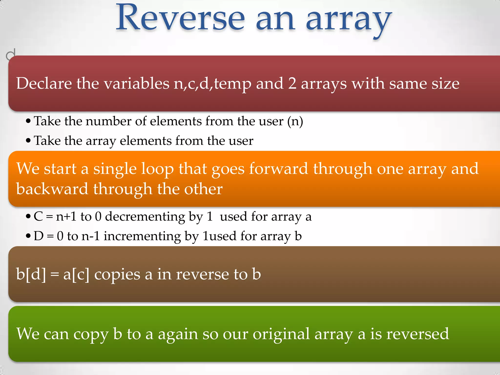 Reverse an array d Declare the variables n,c,d,temp and 2 arrays with same size • Take the number of elements from the user (n) • Take the array elements from the user We start a single loop that goes forward through one array and backward through the other • C = n+1 to 0 decrementing by 1 used for array a • D = 0 to n-1 incrementing by 1used for array b b[d] = a[c] copies a in reverse to b We can copy b to a again so our original array a is reversed 