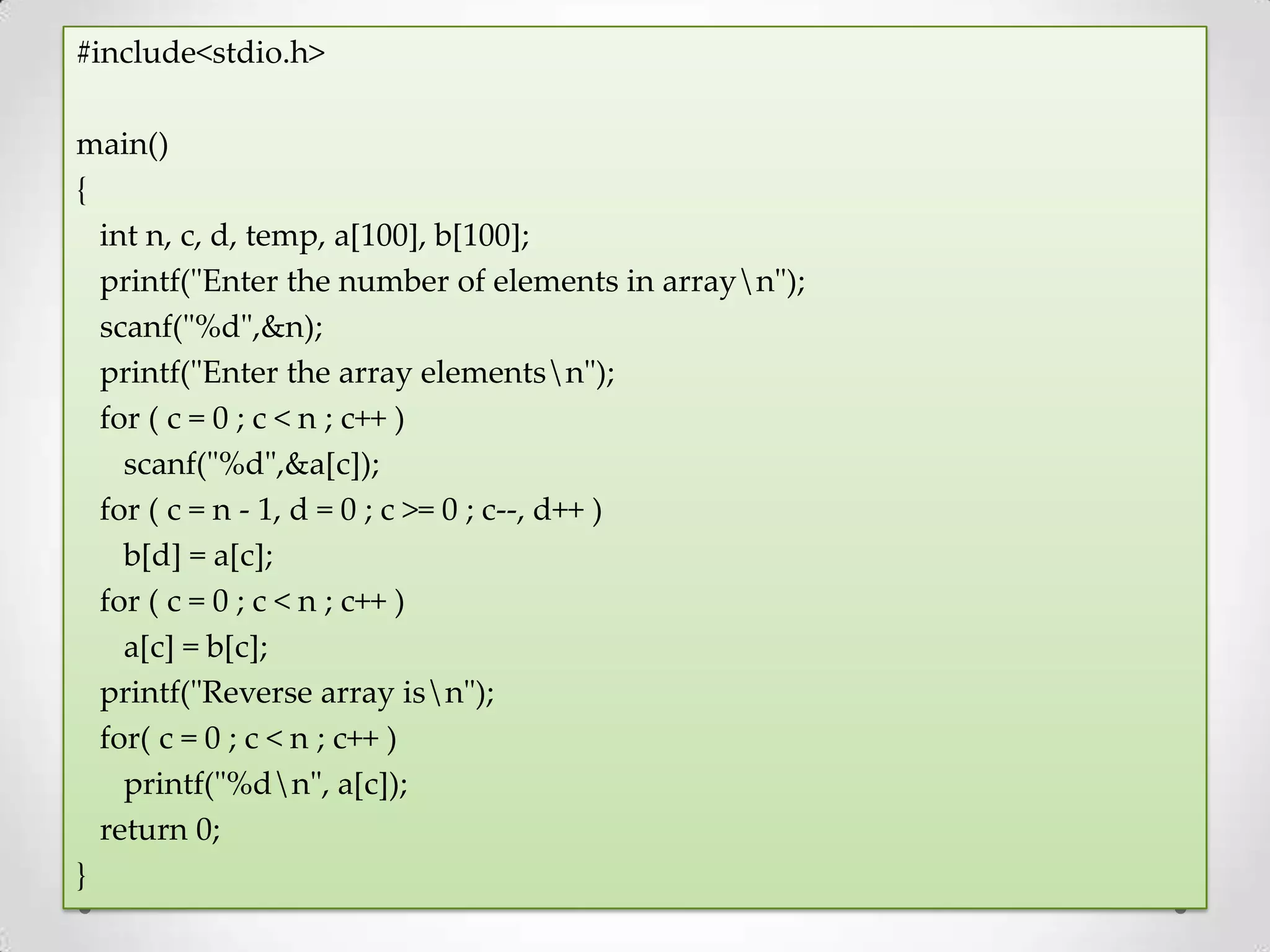 #include<stdio.h> main() { int n, c, d, temp, a[100], b[100]; printf("Enter the number of elements in arrayn"); scanf("%d",&n); printf("Enter the array elementsn"); for ( c = 0 ; c < n ; c++ ) scanf("%d",&a[c]); for ( c = n - 1, d = 0 ; c >= 0 ; c--, d++ ) b[d] = a[c]; for ( c = 0 ; c < n ; c++ ) a[c] = b[c]; printf("Reverse array isn"); for( c = 0 ; c < n ; c++ ) printf("%dn", a[c]); return 0; } 