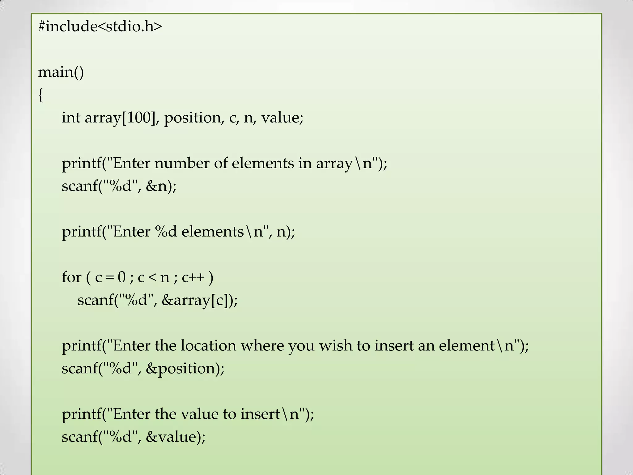 #include<stdio.h> main() { int array[100], position, c, n, value; printf("Enter number of elements in arrayn"); scanf("%d", &n); printf("Enter %d elementsn", n); for ( c = 0 ; c < n ; c++ ) scanf("%d", &array[c]); printf("Enter the location where you wish to insert an elementn"); scanf("%d", &position); printf("Enter the value to insertn"); scanf("%d", &value); 