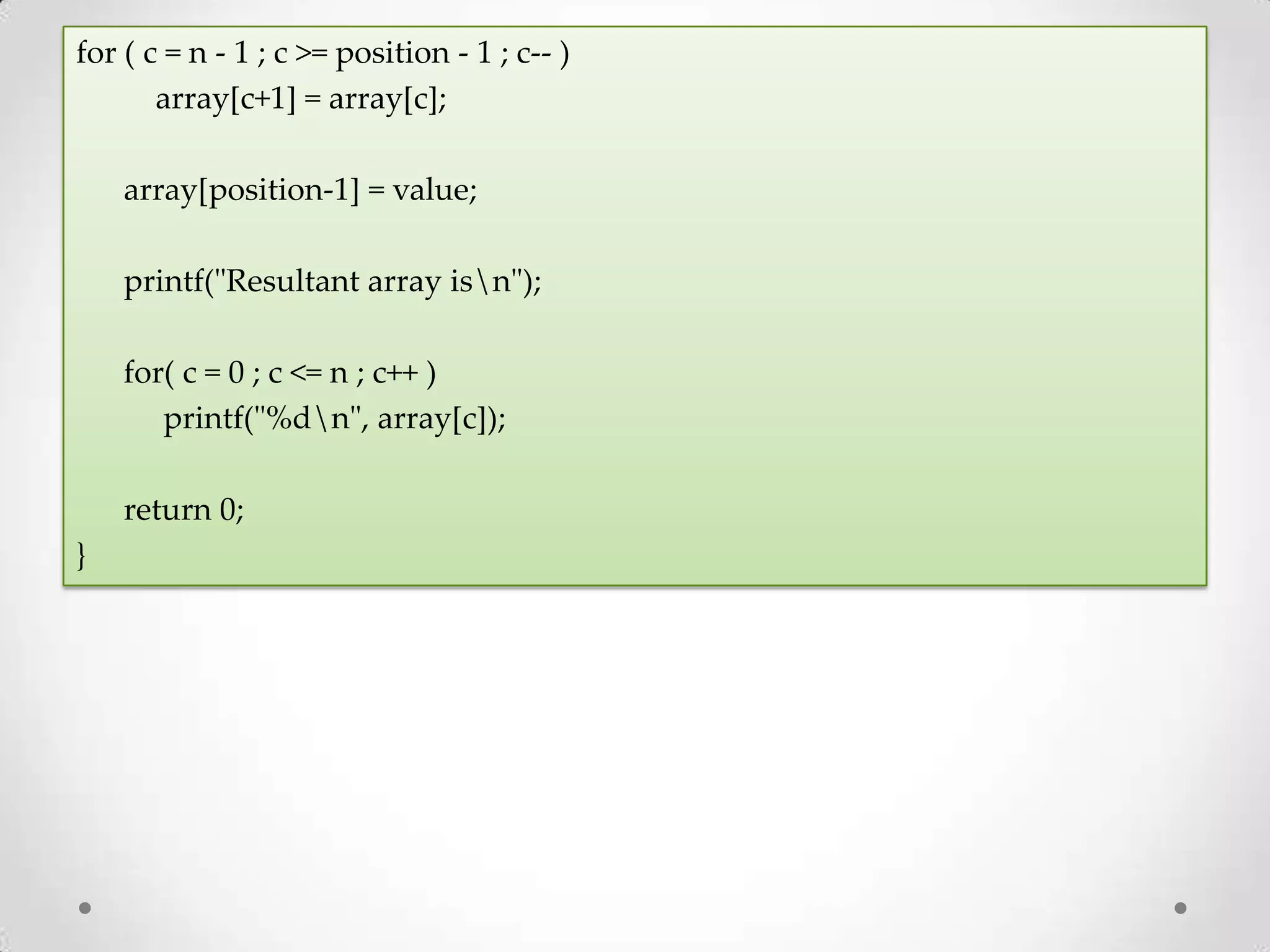 for ( c = n - 1 ; c >= position - 1 ; c-- ) array[c+1] = array[c]; array[position-1] = value; printf("Resultant array isn"); for( c = 0 ; c <= n ; c++ ) printf("%dn", array[c]); return 0; } 