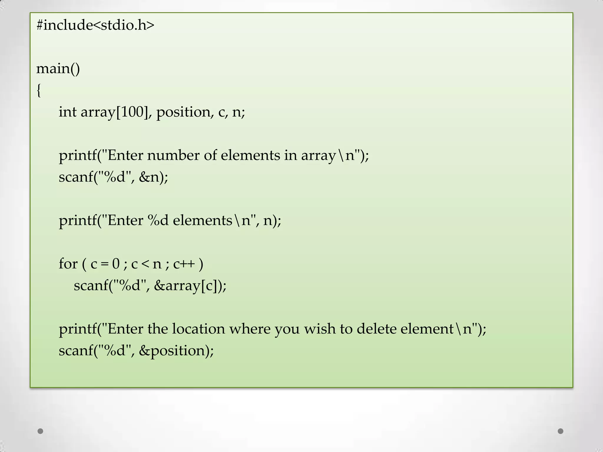 #include<stdio.h> main() { int array[100], position, c, n; printf("Enter number of elements in arrayn"); scanf("%d", &n); printf("Enter %d elementsn", n); for ( c = 0 ; c < n ; c++ ) scanf("%d", &array[c]); printf("Enter the location where you wish to delete elementn"); scanf("%d", &position); 