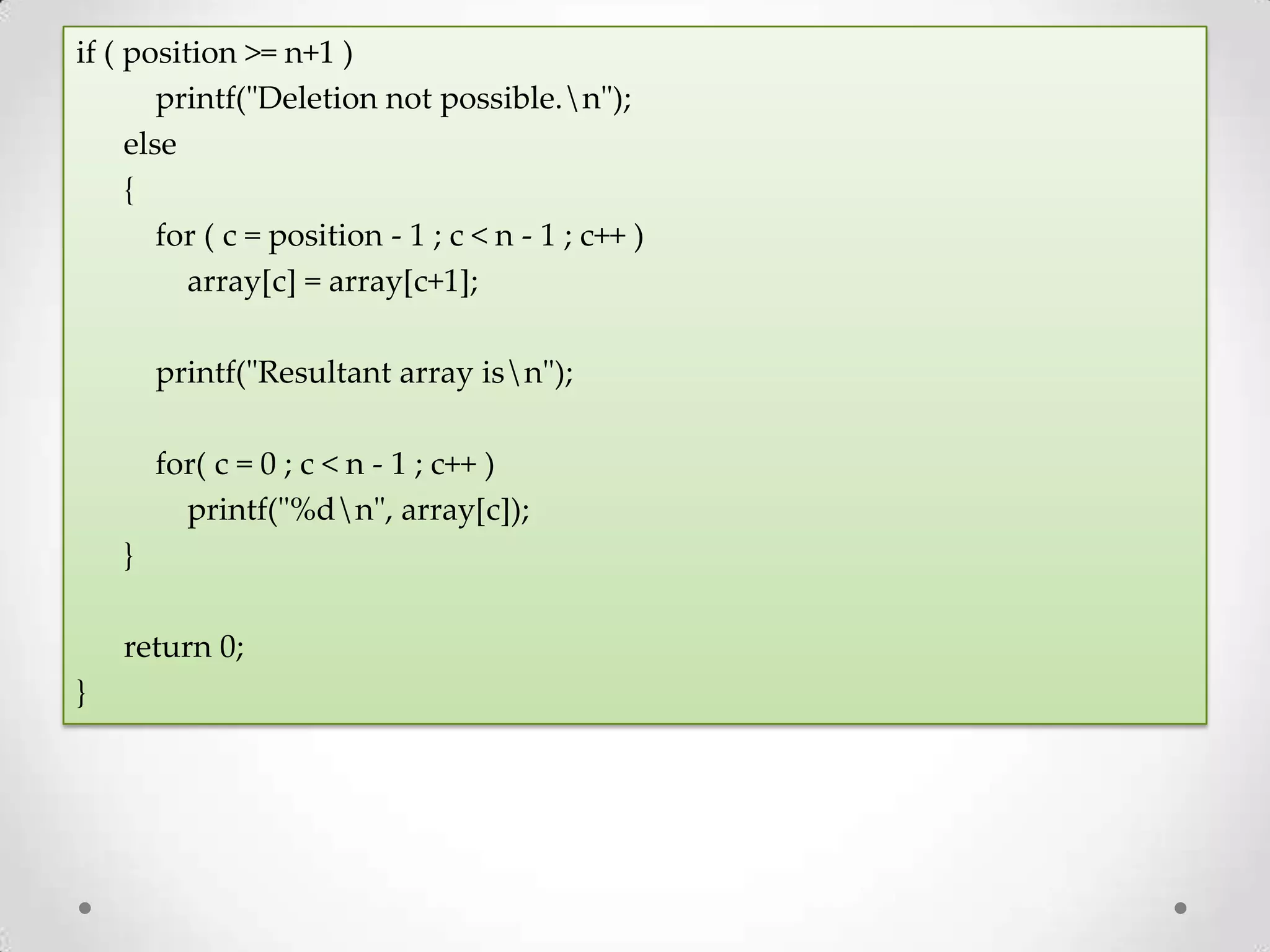 if ( position >= n+1 ) printf("Deletion not possible.n"); else { for ( c = position - 1 ; c < n - 1 ; c++ ) array[c] = array[c+1]; printf("Resultant array isn"); for( c = 0 ; c < n - 1 ; c++ ) printf("%dn", array[c]); } return 0; } 