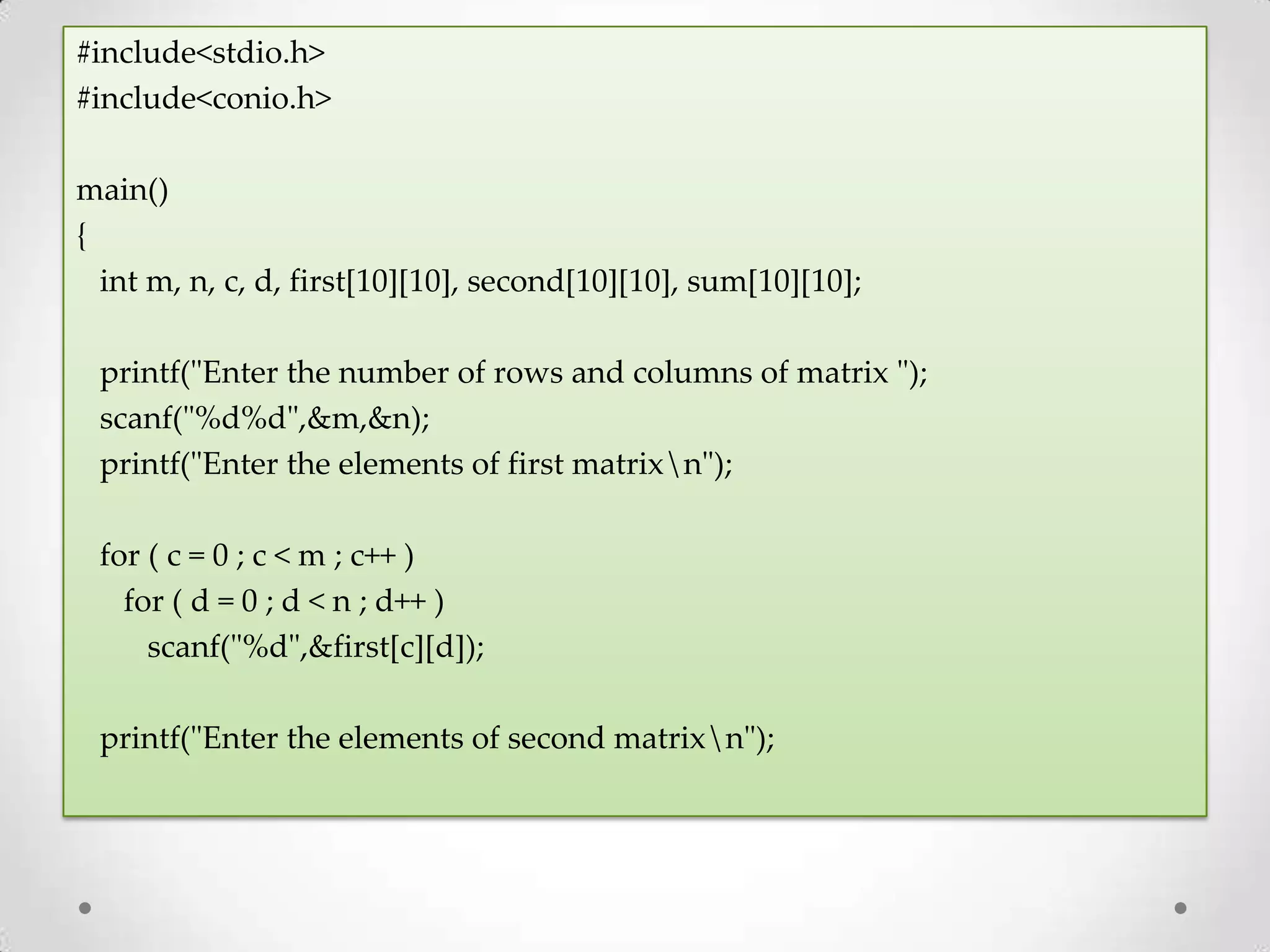 #include<stdio.h> #include<conio.h> main() { int m, n, c, d, first[10][10], second[10][10], sum[10][10]; printf("Enter the number of rows and columns of matrix "); scanf("%d%d",&m,&n); printf("Enter the elements of first matrixn"); for ( c = 0 ; c < m ; c++ ) for ( d = 0 ; d < n ; d++ ) scanf("%d",&first[c][d]); printf("Enter the elements of second matrixn"); 