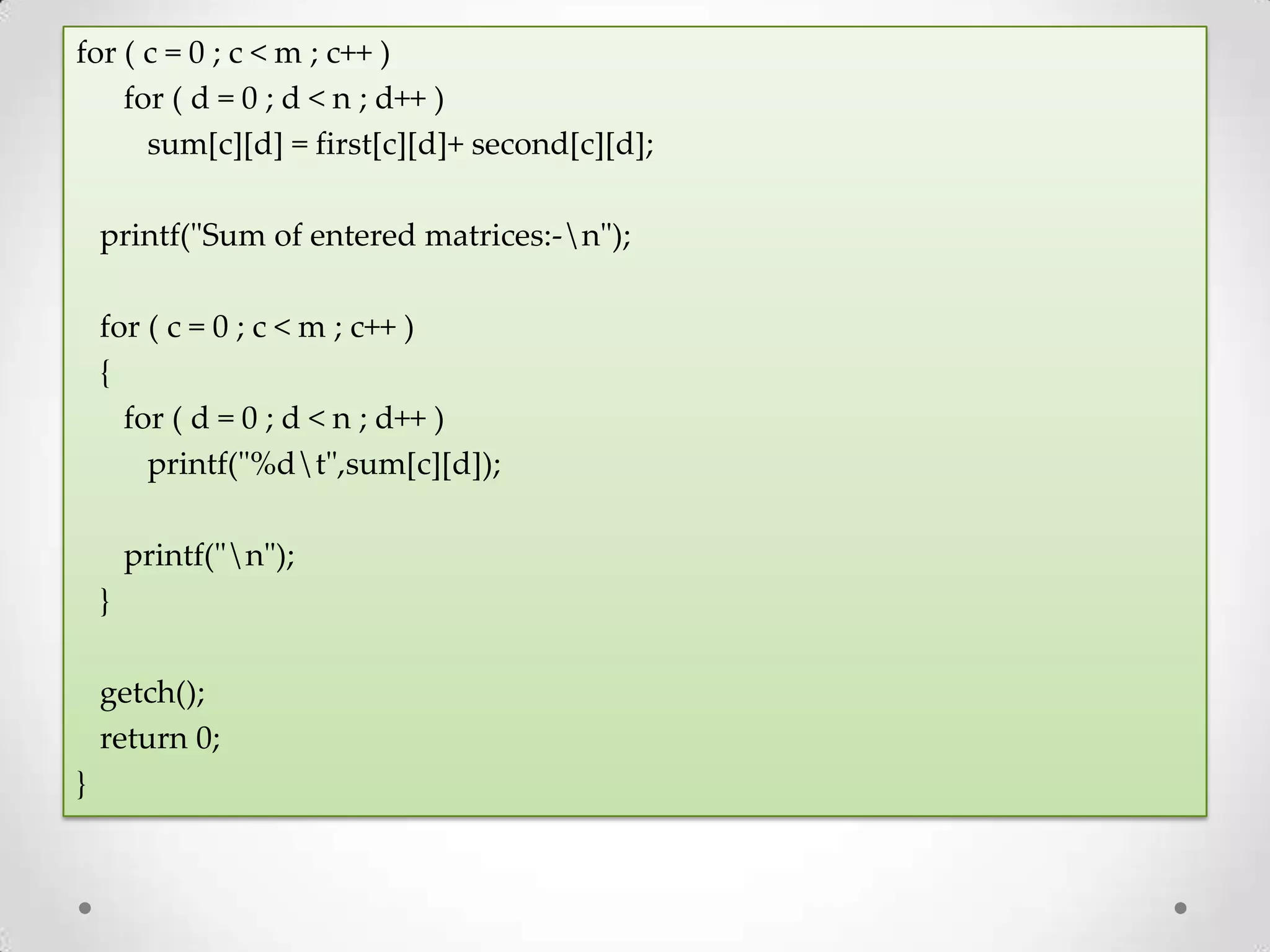for ( c = 0 ; c < m ; c++ ) for ( d = 0 ; d < n ; d++ ) sum[c][d] = first[c][d]+ second[c][d]; printf("Sum of entered matrices:-n"); for ( c = 0 ; c < m ; c++ ) { for ( d = 0 ; d < n ; d++ ) printf("%dt",sum[c][d]); printf("n"); } getch(); return 0; } 