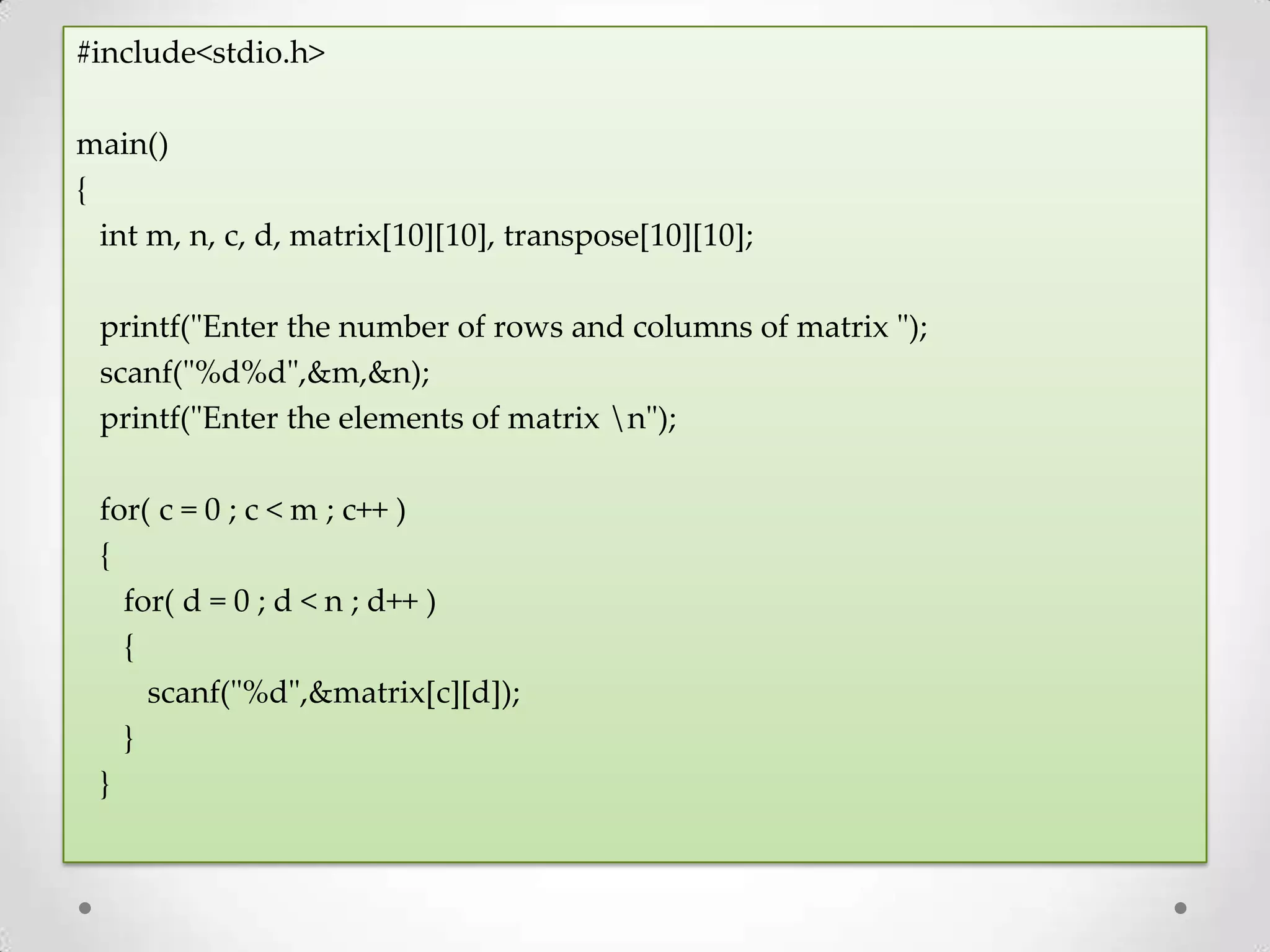 #include<stdio.h> main() { int m, n, c, d, matrix[10][10], transpose[10][10]; printf("Enter the number of rows and columns of matrix "); scanf("%d%d",&m,&n); printf("Enter the elements of matrix n"); for( c = 0 ; c < m ; c++ ) { for( d = 0 ; d < n ; d++ ) { scanf("%d",&matrix[c][d]); } } 