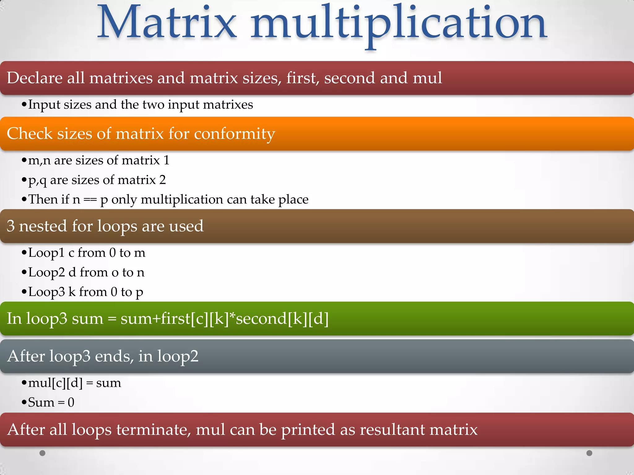 Matrix multiplication Declare all matrixes and matrix sizes, first, second and mul •Input sizes and the two input matrixes Check sizes of matrix for conformity •m,n are sizes of matrix 1 •p,q are sizes of matrix 2 •Then if n == p only multiplication can take place 3 nested for loops are used •Loop1 c from 0 to m •Loop2 d from o to n •Loop3 k from 0 to p In loop3 sum = sum+first[c][k]*second[k][d] After loop3 ends, in loop2 •mul[c][d] = sum •Sum = 0 After all loops terminate, mul can be printed as resultant matrix 