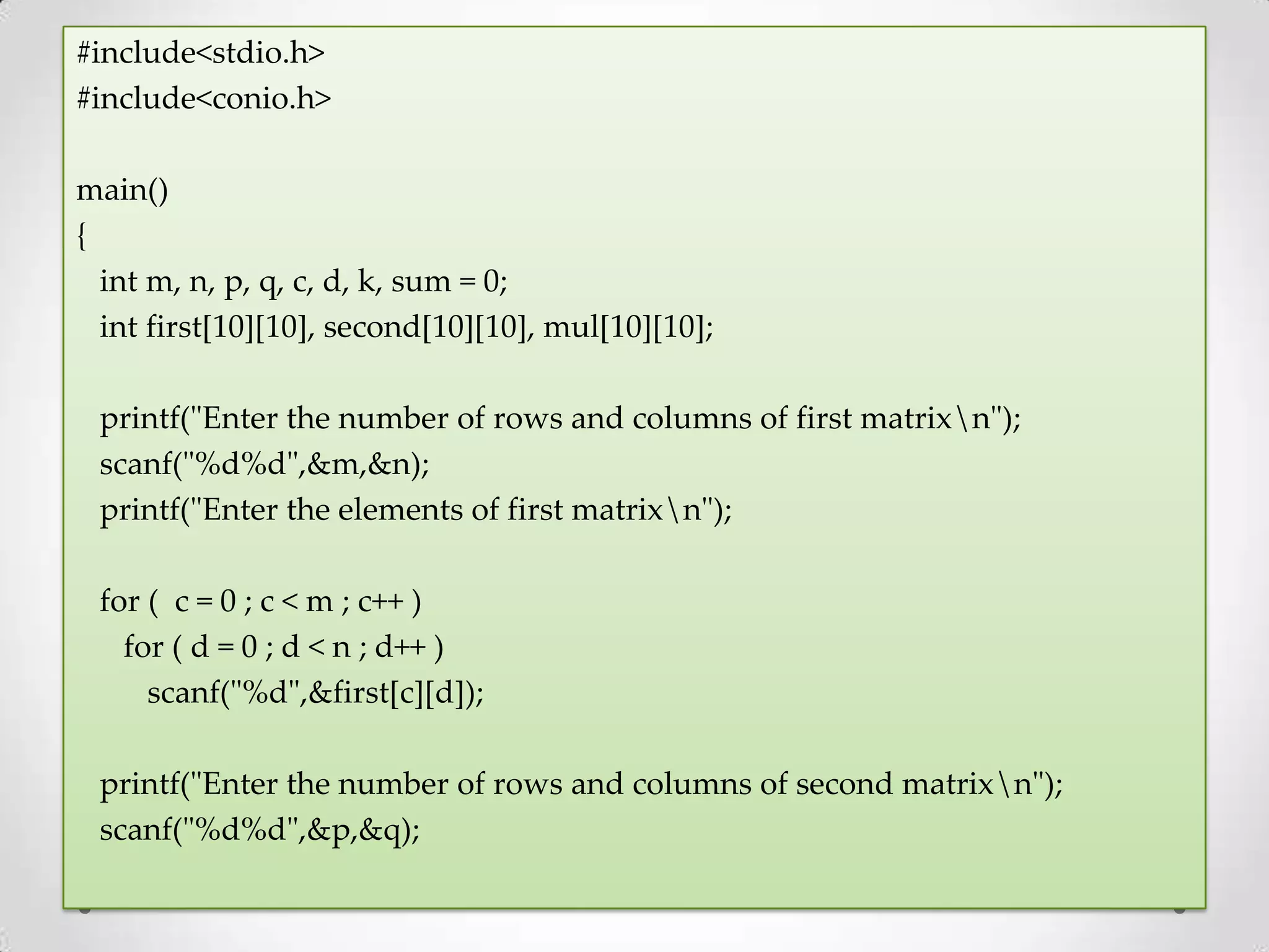#include<stdio.h> #include<conio.h> main() { int m, n, p, q, c, d, k, sum = 0; int first[10][10], second[10][10], mul[10][10]; printf("Enter the number of rows and columns of first matrixn"); scanf("%d%d",&m,&n); printf("Enter the elements of first matrixn"); for ( c = 0 ; c < m ; c++ ) for ( d = 0 ; d < n ; d++ ) scanf("%d",&first[c][d]); printf("Enter the number of rows and columns of second matrixn"); scanf("%d%d",&p,&q); 