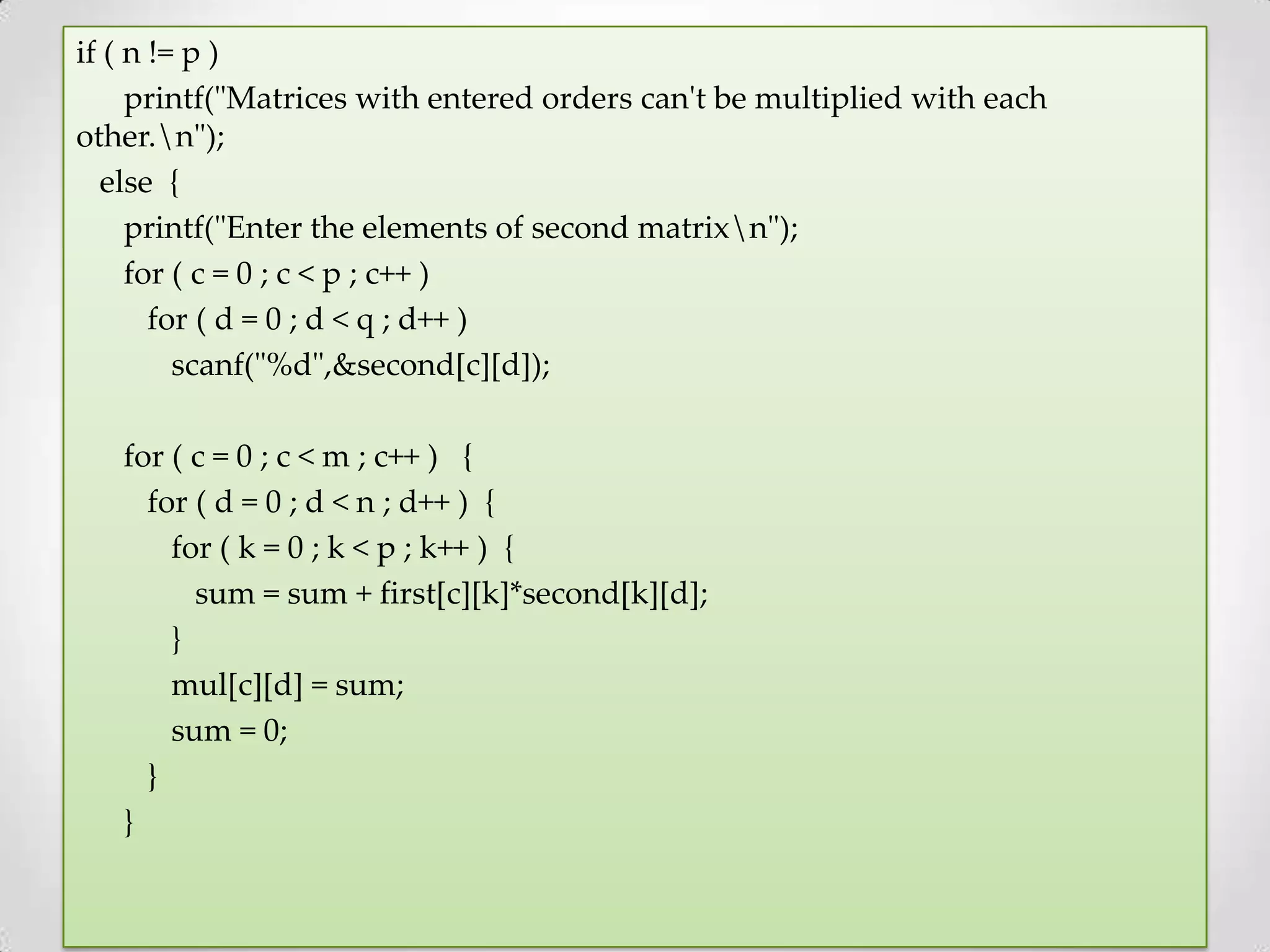 if ( n != p ) printf("Matrices with entered orders can't be multiplied with each other.n"); else { printf("Enter the elements of second matrixn"); for ( c = 0 ; c < p ; c++ ) for ( d = 0 ; d < q ; d++ ) scanf("%d",&second[c][d]); for ( c = 0 ; c < m ; c++ ) { for ( d = 0 ; d < n ; d++ ) { for ( k = 0 ; k < p ; k++ ) { sum = sum + first[c][k]*second[k][d]; } mul[c][d] = sum; sum = 0; } } 
