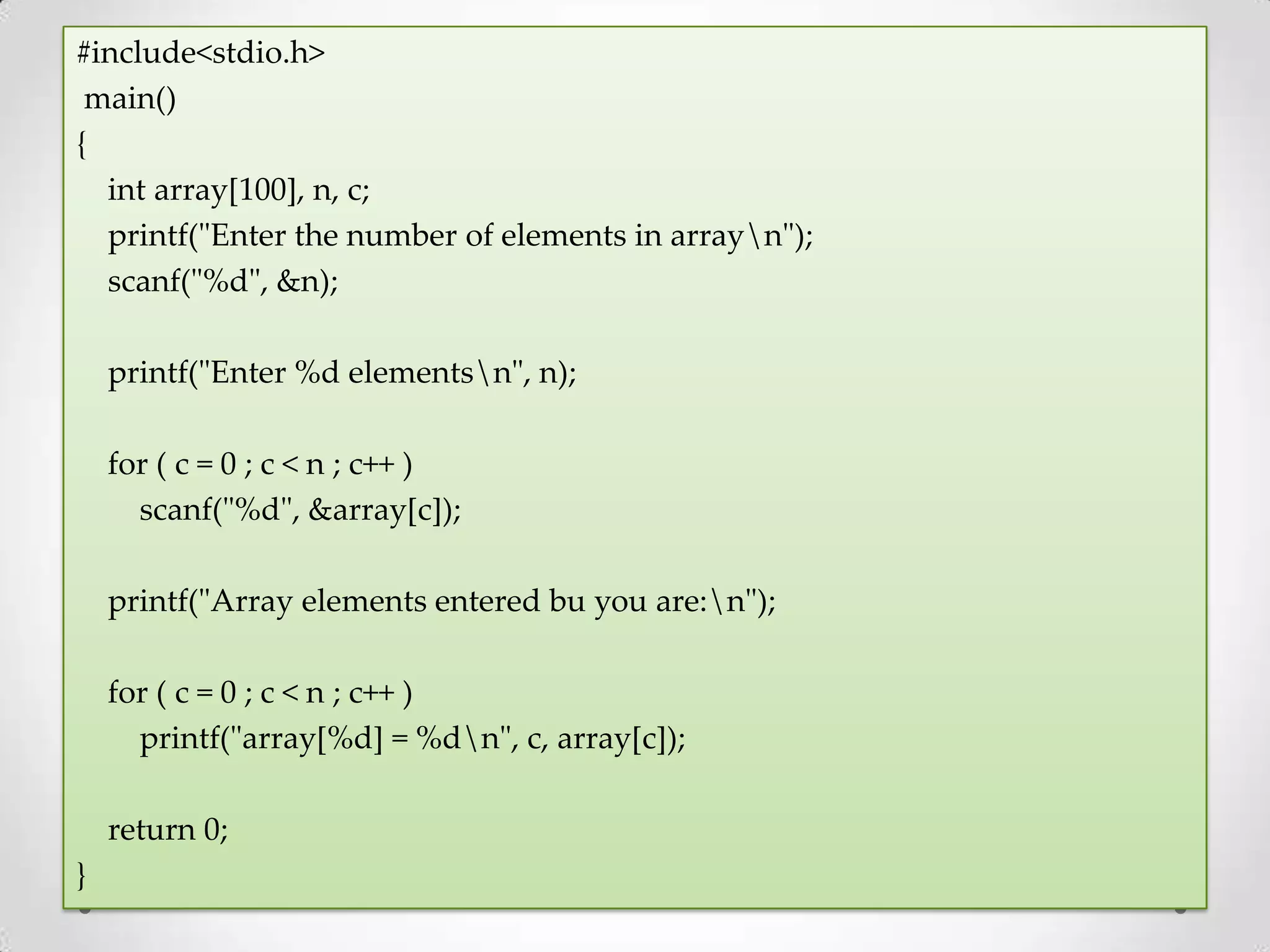 #include<stdio.h> main() { int array[100], n, c; printf("Enter the number of elements in arrayn"); scanf("%d", &n); printf("Enter %d elementsn", n); for ( c = 0 ; c < n ; c++ ) scanf("%d", &array[c]); printf("Array elements entered bu you are:n"); for ( c = 0 ; c < n ; c++ ) printf("array[%d] = %dn", c, array[c]); return 0; } 