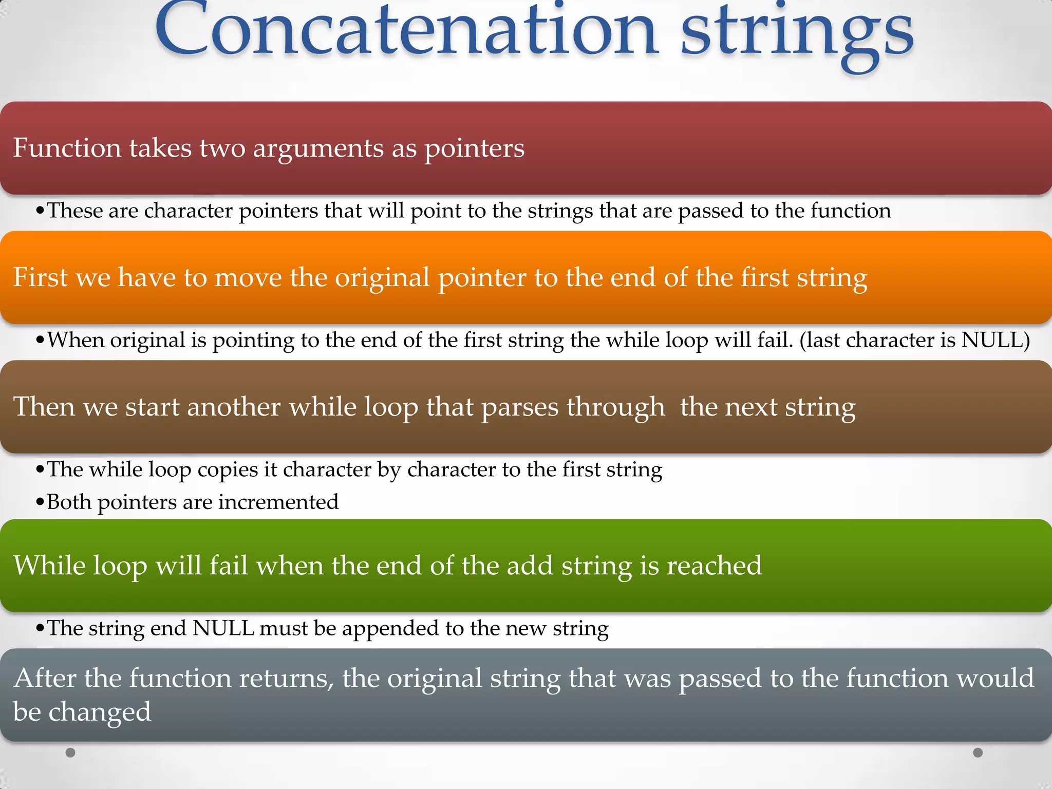 Concatenation strings Function takes two arguments as pointers •These are character pointers that will point to the strings that are passed to the function First we have to move the original pointer to the end of the first string •When original is pointing to the end of the first string the while loop will fail. (last character is NULL) Then we start another while loop that parses through the next string •The while loop copies it character by character to the first string •Both pointers are incremented While loop will fail when the end of the add string is reached •The string end NULL must be appended to the new string After the function returns, the original string that was passed to the function would be changed 