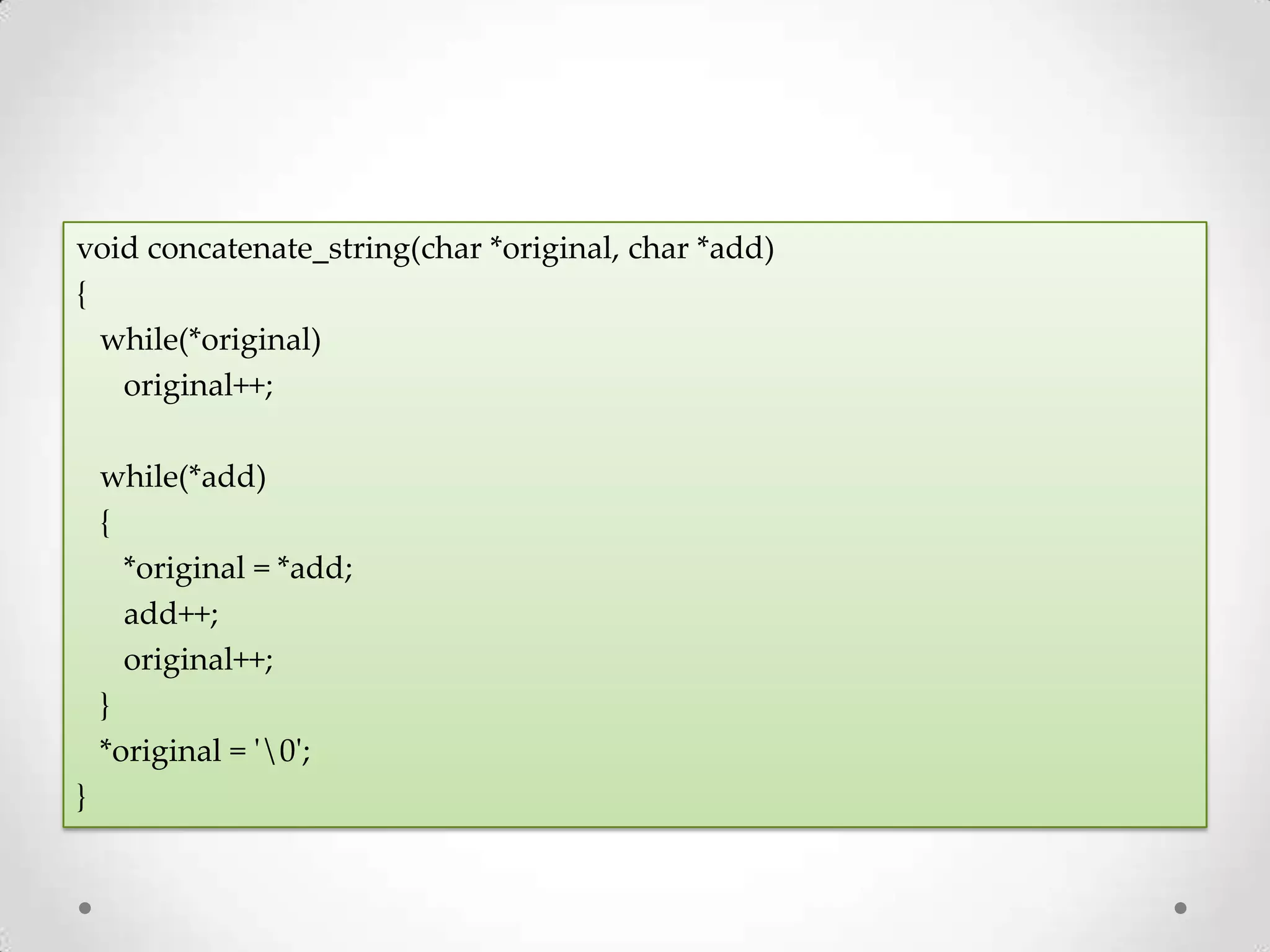 void concatenate_string(char *original, char *add) { while(*original) original++; while(*add) { *original = *add; add++; original++; } *original = '0'; } 