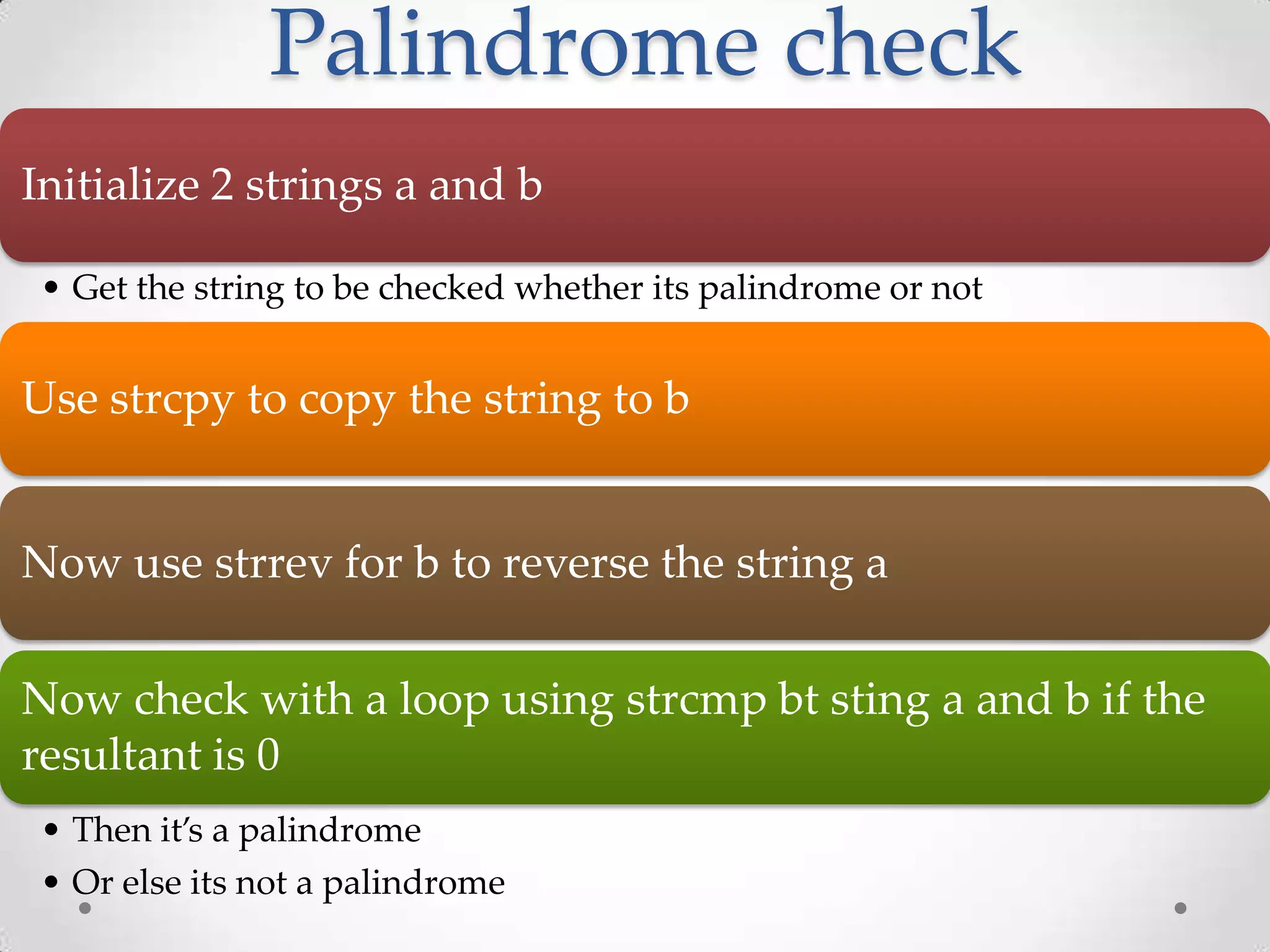 Palindrome check Initialize 2 strings a and b • Get the string to be checked whether its palindrome or not Use strcpy to copy the string to b Now use strrev for b to reverse the string a Now check with a loop using strcmp bt sting a and b if the resultant is 0 • Then it’s a palindrome • Or else its not a palindrome 