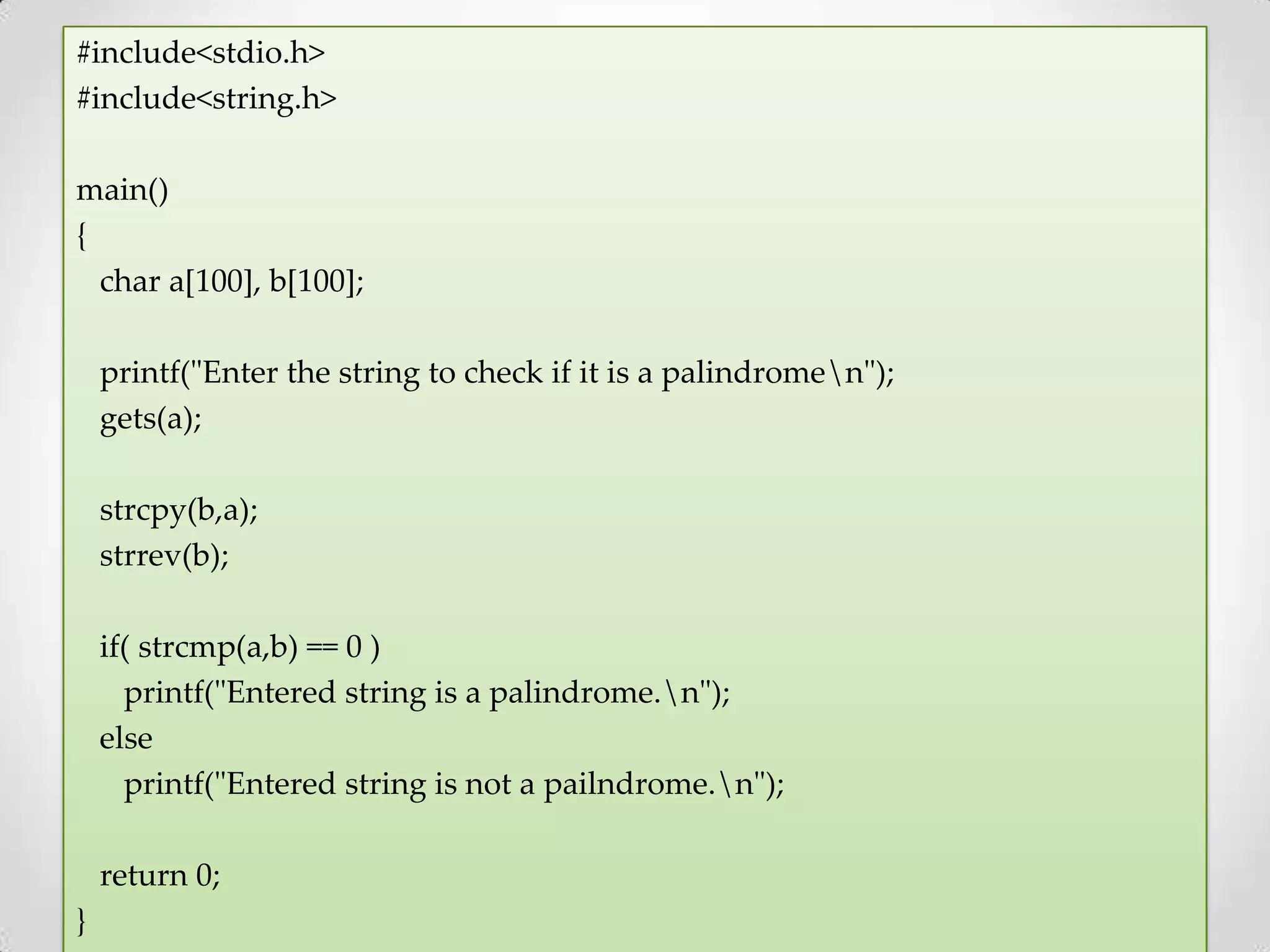 #include<stdio.h> #include<string.h> main() { char a[100], b[100]; printf("Enter the string to check if it is a palindromen"); gets(a); strcpy(b,a); strrev(b); if( strcmp(a,b) == 0 ) printf("Entered string is a palindrome.n"); else printf("Entered string is not a pailndrome.n"); return 0; } 