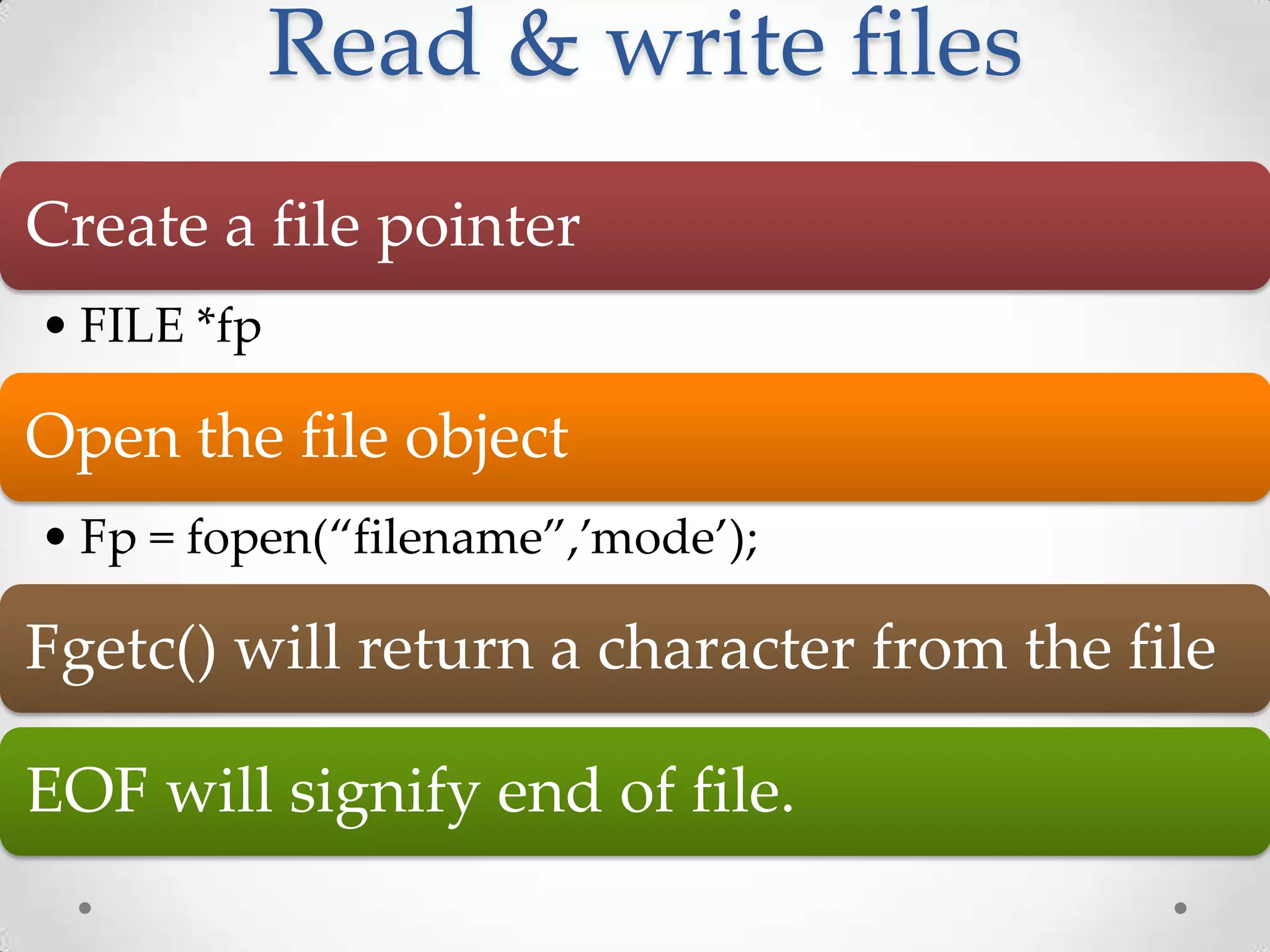 Read & write files Create a file pointer • FILE *fp Open the file object • Fp = fopen(“filename”,’mode’); Fgetc() will return a character from the file EOF will signify end of file. 