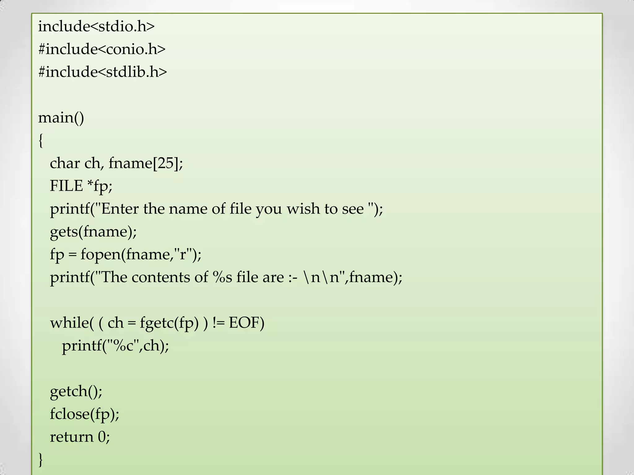 include<stdio.h> #include<conio.h> #include<stdlib.h> main() { char ch, fname[25]; FILE *fp; printf("Enter the name of file you wish to see "); gets(fname); fp = fopen(fname,"r"); printf("The contents of %s file are :- nn",fname); while( ( ch = fgetc(fp) ) != EOF) printf("%c",ch); getch(); fclose(fp); return 0; } 