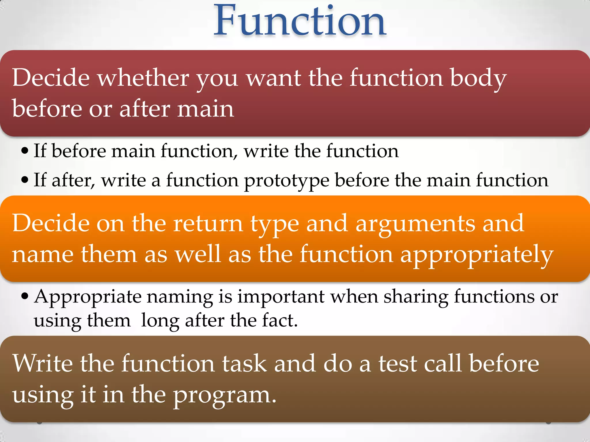 Function Decide whether you want the function body before or after main • If before main function, write the function • If after, write a function prototype before the main function Decide on the return type and arguments and name them as well as the function appropriately • Appropriate naming is important when sharing functions or using them long after the fact. Write the function task and do a test call before using it in the program. 