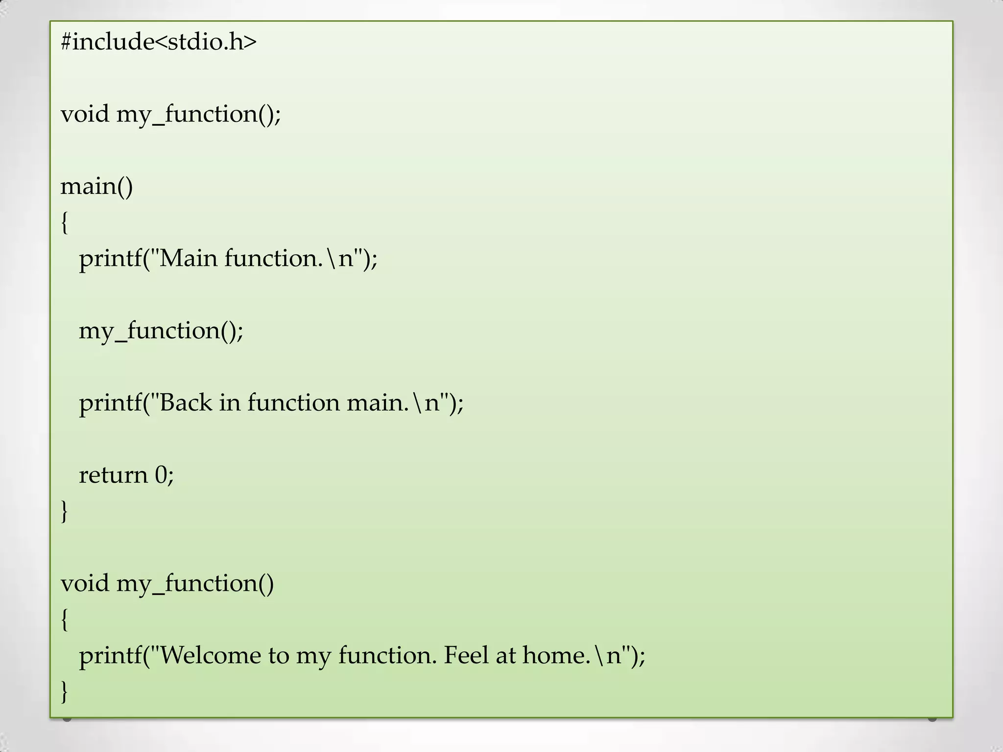 #include<stdio.h> void my_function(); main() { printf("Main function.n"); my_function(); printf("Back in function main.n"); return 0; } void my_function() { printf("Welcome to my function. Feel at home.n"); } 