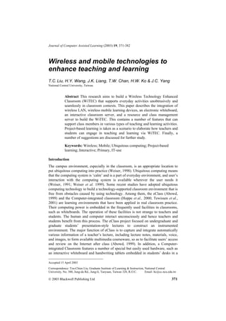 Journal of Computer Assisted Learning (2003) 19, 371-382



Wireless and mobile technologies to
enhance teaching and learning
T.C. Liu, H.Y. Wang, J.K. Liang, T.W. Chan, H.W. Ko & J.C. Yang
National Central University, Taiwan.


            Abstract This research aims to build a Wireless Technology Enhanced
            Classroom (WiTEC) that supports everyday activities unobtrusively and
            seamlessly in classroom contexts. This paper describes the integration of
            wireless LAN, wireless mobile learning devices, an electronic whiteboard,
            an interactive classroom server, and a resource and class management
            server to build the WiTEC. This contains a number of features that can
            support class members in various types of teaching and learning activities.
            Project-based learning is taken as a scenario to elaborate how teachers and
            students can engage in teaching and learning via WiTEC. Finally, a
            number of suggestions are discussed for further study.

            Keywords: Wireless; Mobile; Ubiquitous computing; Project-based
            learning; Interactive; Primary, IT-use

Introduction
The campus environment, especially in the classroom, is an appropriate location to
put ubiquitous computing into practice (Weiser, 1998). Ubiquitous computing means
that the computing system is ‘calm’ and is a part of everyday environment, and user’s
interaction with the computing system is available wherever the user needs it
(Weiser, 1991; Weiser et al. 1999). Some recent studies have adopted ubiquitous
computing technology to build a technology-supported classroom environment that is
free from obstacles caused by using technology. Among them, the eClass (Abowd,
1999) and the Computer-integrated classroom (Hoppe et al., 2000; Tewissen et al.,
2001) are learning environments that have been applied in real classroom practice.
Their computing power is embedded in the frequently used facilities in classrooms,
such as whiteboards. The operation of these facilities is not strange to teachers and
students. The human and computer interact unconsciously and hence teachers and
students benefit from this process. The eClass project focused on undergraduate and
graduate students’ presentation-style lectures to construct an instrumented
environment. The major function of eClass is to capture and integrate automatically
various information of a teacher’s lecture, including lecture notes, materials, voice,
and images, to form available multimedia courseware, so as to facilitate users’ access
and review on the Internet after class (Abowd, 1999). In addition, a Computer-
integrated Classroom features a number of special but easily used hardware, such as
an interactive whiteboard and handwriting tablets embedded in students’ desks in a

Accepted 15 April 2003
Correspondence: Tzu-Chien Liu, Graduate Institute of Learning & Instruction, National Central
University, No. 300, Jung-da Rd., Jung-li, Taoyuan, Taiwan 320, R.O.C.       Email: ltc@cc.ncu.edu.tw

 2003 Blackwell Publishing Ltd                                                                  371
 