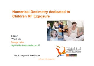 Numerical Dosimetry dedicated to
 Children RF Exposure




J. Wiart
 Whist lab.
Orange Labs
http://whist.institut-telecom.fr/



   NIRCH Ljubjana 18 20 May 2011
                               recherche & développement
 