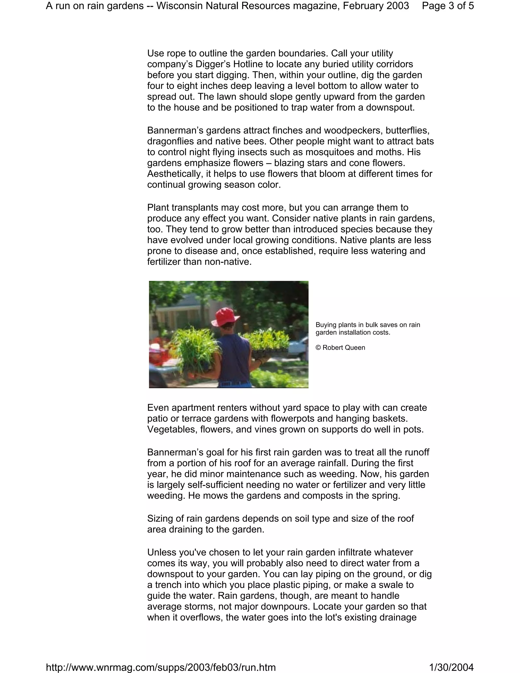 A run on rain gardens -- Wisconsin Natural Resources magazine, February 2003                          Page 3 of 5



                     Use rope to outline the garden boundaries. Call your utility
                     company’s Digger’s Hotline to locate any buried utility corridors
                     before you start digging. Then, within your outline, dig the garden
                     four to eight inches deep leaving a level bottom to allow water to
                     spread out. The lawn should slope gently upward from the garden
                     to the house and be positioned to trap water from a downspout.

                     Bannerman’s gardens attract finches and woodpeckers, butterflies,
                     dragonflies and native bees. Other people might want to attract bats
                     to control night flying insects such as mosquitoes and moths. His
                     gardens emphasize flowers – blazing stars and cone flowers.
                     Aesthetically, it helps to use flowers that bloom at different times for
                     continual growing season color.

                     Plant transplants may cost more, but you can arrange them to
                     produce any effect you want. Consider native plants in rain gardens,
                     too. They tend to grow better than introduced species because they
                     have evolved under local growing conditions. Native plants are less
                     prone to disease and, once established, require less watering and
                     fertilizer than non-native.




                                                                Buying plants in bulk saves on rain
                                                                garden installation costs.

                                                                © Robert Queen




                     Even apartment renters without yard space to play with can create
                     patio or terrace gardens with flowerpots and hanging baskets.
                     Vegetables, flowers, and vines grown on supports do well in pots.

                     Bannerman’s goal for his first rain garden was to treat all the runoff
                     from a portion of his roof for an average rainfall. During the first
                     year, he did minor maintenance such as weeding. Now, his garden
                     is largely self-sufficient needing no water or fertilizer and very little
                     weeding. He mows the gardens and composts in the spring.

                     Sizing of rain gardens depends on soil type and size of the roof
                     area draining to the garden.

                     Unless you've chosen to let your rain garden infiltrate whatever
                     comes its way, you will probably also need to direct water from a
                     downspout to your garden. You can lay piping on the ground, or dig
                     a trench into which you place plastic piping, or make a swale to
                     guide the water. Rain gardens, though, are meant to handle
                     average storms, not major downpours. Locate your garden so that
                     when it overflows, the water goes into the lot's existing drainage




http://www.wnrmag.com/supps/2003/feb03/run.htm                                                         1/30/2004
 