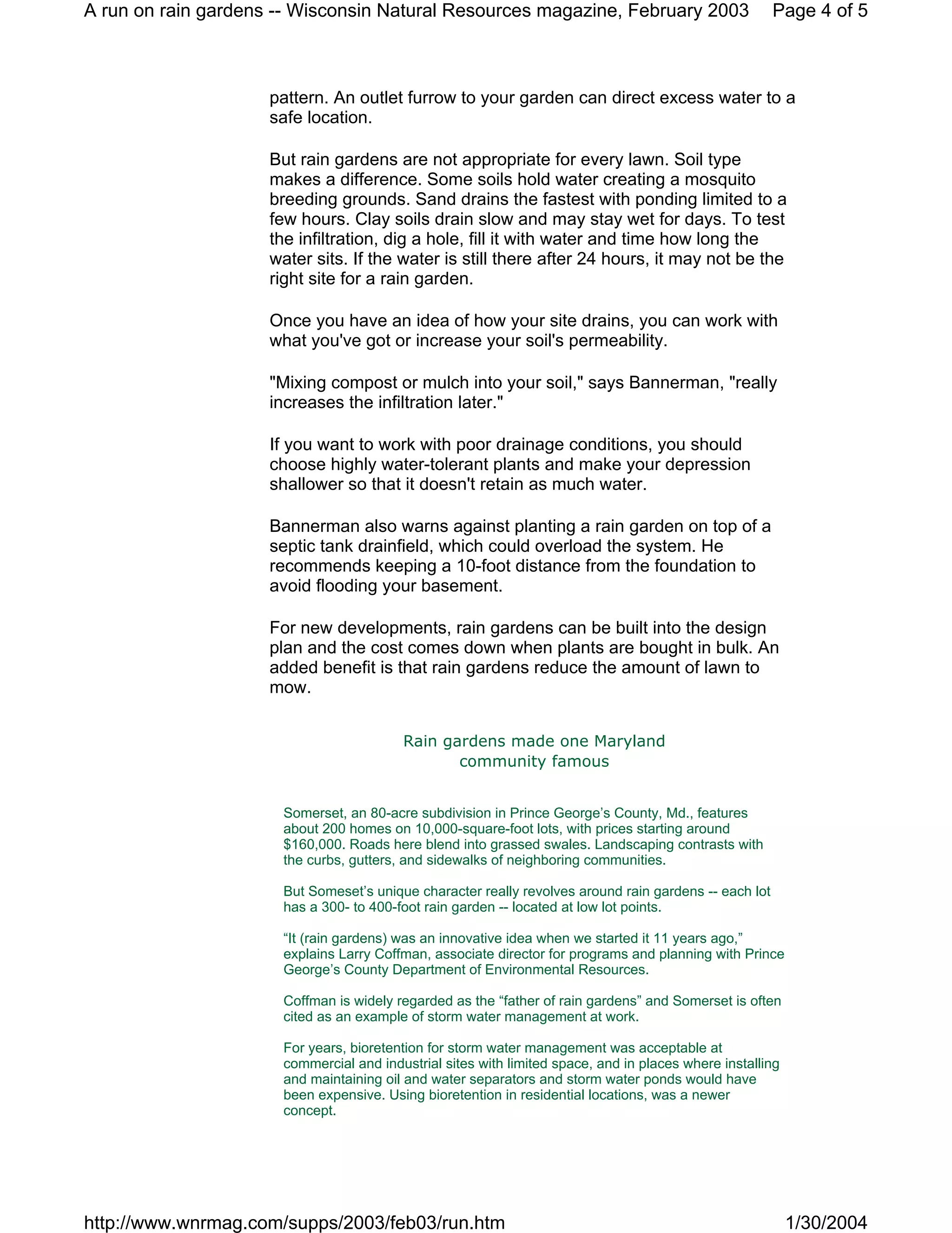 A run on rain gardens -- Wisconsin Natural Resources magazine, February 2003                           Page 4 of 5



                     pattern. An outlet furrow to your garden can direct excess water to a
                     safe location.

                     But rain gardens are not appropriate for every lawn. Soil type
                     makes a difference. Some soils hold water creating a mosquito
                     breeding grounds. Sand drains the fastest with ponding limited to a
                     few hours. Clay soils drain slow and may stay wet for days. To test
                     the infiltration, dig a hole, fill it with water and time how long the
                     water sits. If the water is still there after 24 hours, it may not be the
                     right site for a rain garden.

                     Once you have an idea of how your site drains, you can work with
                     what you've got or increase your soil's permeability.

                     "Mixing compost or mulch into your soil," says Bannerman, "really
                     increases the infiltration later."

                     If you want to work with poor drainage conditions, you should
                     choose highly water-tolerant plants and make your depression
                     shallower so that it doesn't retain as much water.

                     Bannerman also warns against planting a rain garden on top of a
                     septic tank drainfield, which could overload the system. He
                     recommends keeping a 10-foot distance from the foundation to
                     avoid flooding your basement.

                     For new developments, rain gardens can be built into the design
                     plan and the cost comes down when plants are bought in bulk. An
                     added benefit is that rain gardens reduce the amount of lawn to
                     mow.


                                         Rain gardens made one Maryland
                                                community famous


                      Somerset, an 80-acre subdivision in Prince George’s County, Md., features
                      about 200 homes on 10,000-square-foot lots, with prices starting around
                      $160,000. Roads here blend into grassed swales. Landscaping contrasts with
                      the curbs, gutters, and sidewalks of neighboring communities.

                      But Someset’s unique character really revolves around rain gardens -- each lot
                      has a 300- to 400-foot rain garden -- located at low lot points.

                      “It (rain gardens) was an innovative idea when we started it 11 years ago,”
                      explains Larry Coffman, associate director for programs and planning with Prince
                      George’s County Department of Environmental Resources.

                      Coffman is widely regarded as the “father of rain gardens” and Somerset is often
                      cited as an example of storm water management at work.

                      For years, bioretention for storm water management was acceptable at
                      commercial and industrial sites with limited space, and in places where installing
                      and maintaining oil and water separators and storm water ponds would have
                      been expensive. Using bioretention in residential locations, was a newer
                      concept.




http://www.wnrmag.com/supps/2003/feb03/run.htm                                                             1/30/2004
 