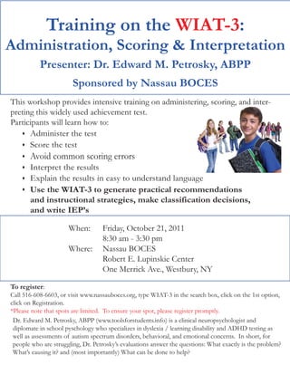 Training on the WIAT-3:
Administration, Scoring & Interpretation
           Presenter: Dr. Edward M. Petrosky, ABPP
                        Sponsored by Nassau BOCES
This workshop provides intensive training on administering, scoring, and inter-
preting this widely used achievement test.
Participants will learn how to:
      Administer the test
      Score the test
       Avoid common scoring errors
       Interpret the results
       Explain the results in easy to understand language
       Use the WIAT-3 to generate practical recommendations
       and instructional strategies, make classification decisions,
       and write IEP’s

                      When:        Friday, October 21, 2011
                                   8:30 am - 3:30 pm
                      Where:       Nassau BOCES
                                   Robert E. Lupinskie Center
                                   One Merrick Ave., Westbury, NY

To register:
Call 516-608-6603, or visit www.nassauboces.org, type WIAT-3 in the search box, click on the 1st option,
click on Registration.
*Please note that spots are limited. To ensure your spot, please register promptly.
 Dr. Edward M. Petrosky, ABPP (www.toolsforstudents.info) is a clinical neuropsychologist and
 diplomate in school pyschology who specializes in dyslexia / learning disability and ADHD testing as
 well as assessments of autism spectrum disorders, behavioral, and emotional concerns. In short, for
 people who are struggling, Dr. Petrosky’s evaluations answer the questions: What exactly is the problem?
 What’s causing it? and (most importantly) What can be done to help?
 