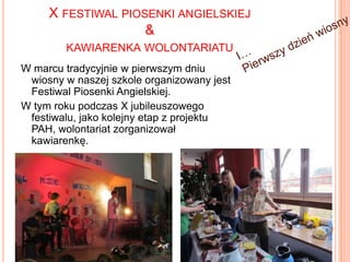 X FESTIWAL PIOSENKI ANGIELSKIEJ
&
KAWIARENKA WOLONTARIATU
W marcu tradycyjnie w pierwszym dniu
wiosny w naszej szkole organizowany jest
Festiwal Piosenki Angielskiej.
W tym roku podczas X jubileuszowego
festiwalu, jako kolejny etap z projektu
PAH, wolontariat zorganizował
kawiarenkę.

 
