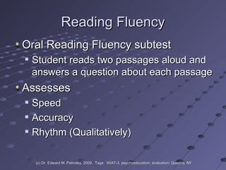 Reading Fluency Oral Reading Fluency subtest  Student reads two passages aloud and answers a question about each passage Assesses  Speed Accuracy Rhythm (Qualitatively) (c) Dr. Edward M. Petrosky, 2009.  Tags:  WIAT-3, psychoeducation; evaluation; Queens, NY 