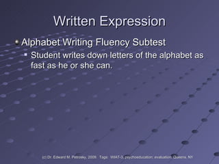 Written Expression Alphabet Writing Fluency Subtest Student writes down letters of the alphabet as fast as he or she can. (c) Dr. Edward M. Petrosky, 2009.  Tags:  WIAT-3, psychoeducation; evaluation; Queens, NY 
