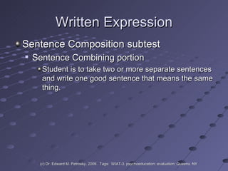 Written Expression Sentence Composition subtest Sentence Combining portion  Student is to take two or more separate sentences and write one good sentence that means the same thing. (c) Dr. Edward M. Petrosky, 2009.  Tags:  WIAT-3, psychoeducation; evaluation; Queens, NY 