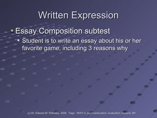 Written Expression Essay Composition subtest Student is to write an essay about his or her favorite game, including 3 reasons why (c) Dr. Edward M. Petrosky, 2009.  Tags:  WIAT-3, psychoeducation; evaluation; Queens, NY 
