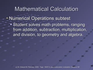 Mathematical Calculation Numerical Operations subtest  Student solves math problems, ranging from addition, subtraction, multiplication, and division, to geometry and algebra.  (c) Dr. Edward M. Petrosky, 2009.  Tags:  WIAT-3, psychoeducation; evaluation; Queens, NY 