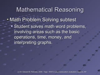 Mathematical Reasoning Math Problem Solving subtest  Student solves math word problems, involving areas such as the basic operations, time, money, and interpreting graphs.  (c) Dr. Edward M. Petrosky, 2009.  Tags:  WIAT-3, psychoeducation; evaluation; Queens, NY 