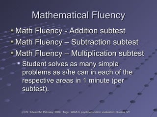 Mathematical Fluency Math Fluency - Addition subtest Math Fluency – Subtraction subtest Math Fluency – Multiplication subtest  Student solves as many simple problems as s/he can in each of the respective areas in 1 minute (per subtest).  (c) Dr. Edward M. Petrosky, 2009.  Tags:  WIAT-3, psychoeducation; evaluation; Queens, NY 
