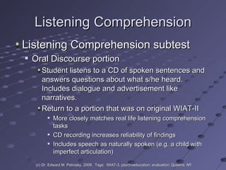 Listening Comprehension Listening Comprehension subtest Oral Discourse portion  Student listens to a CD of spoken sentences and answers questions about what s/he heard.  Includes dialogue and advertisement like narratives. Return to a portion that was on original WIAT-II More closely matches real life listening comprehension tasks CD recording increases reliability of findings Includes speech as naturally spoken (e.g. a child with imperfect articulation)  (c) Dr. Edward M. Petrosky, 2009.  Tags:  WIAT-3, psychoeducation; evaluation; Queens, NY 