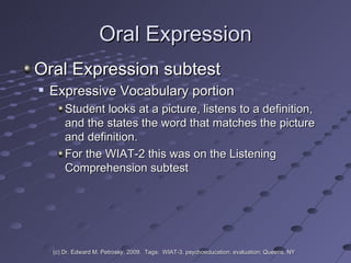 Oral Expression Oral Expression subtest Expressive Vocabulary portion  Student looks at a picture, listens to a definition, and the states the word that matches the picture and definition. For the WIAT-2 this was on the Listening Comprehension subtest (c) Dr. Edward M. Petrosky, 2009.  Tags:  WIAT-3, psychoeducation; evaluation; Queens, NY 