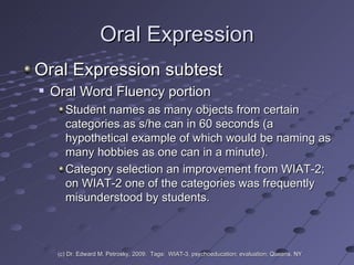 Oral Expression Oral Expression subtest Oral Word Fluency portion  Student names as many objects from certain categories as s/he can in 60 seconds (a hypothetical example of which would be naming as many hobbies as one can in a minute).  Category selection an improvement from WIAT-2; on WIAT-2 one of the categories was frequently misunderstood by students.  (c) Dr. Edward M. Petrosky, 2009.  Tags:  WIAT-3, psychoeducation; evaluation; Queens, NY 